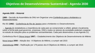 Objetivos de Desenvolvimento Sustentável - Agenda 2030
Agenda 2030 – Historial
1989 – Decisão da Assembleia da ONU em Organizar uma Conferência para o Ambiente e o
Desenvolvimento.
Rio 92 (1992) - Conferência do Rio de Janeiro para o Ambiente e o Desenvolvimento.
→ Agenda 21 (estabeleceu a importância de cada país se comprometer a refletir, global e localmente,
sobre a forma pela qual governos, empresas, ONG e todos os setores da sociedade poderiam cooperar
no estudo de soluções para os problemas socioambientais. Cada país desenvolveu a sua Agenda 21)
Conferência Rio+5 (Nova Iorque 1997) – Estabelecimento dos Objetivos de Desenvolvimento do Milénio
Nova Iorque 2000 – Adoção dos - 8 Objetivos do Milénio, a cumprir até 2015
Joanesburgo 2002 – Ratificação por 179 países dos 8 Objetivos do Milénio, a cumprir até 2015
 