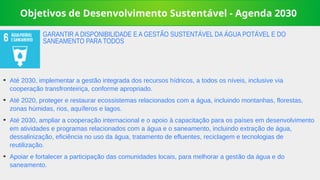 Objetivos de Desenvolvimento Sustentável - Agenda 2030
➔
Até 2030, implementar a gestão integrada dos recursos hídricos, a todos os níveis, inclusive via
cooperação transfronteiriça, conforme apropriado.
➔
Até 2020, proteger e restaurar ecossistemas relacionados com a água, incluindo montanhas, florestas,
zonas húmidas, rios, aquíferos e lagos.
➔
Até 2030, ampliar a cooperação internacional e o apoio à capacitação para os países em desenvolvimento
em atividades e programas relacionados com a água e o saneamento, incluindo extração de água,
dessalinização, eficiência no uso da água, tratamento de efluentes, reciclagem e tecnologias de
reutilização.
➔
Apoiar e fortalecer a participação das comunidades locais, para melhorar a gestão da água e do
saneamento.
GARANTIR A DISPONIBILIDADE E A GESTÃO SUSTENTÁVEL DA ÁGUA POTÁVEL E DO
SANEAMENTO PARA TODOS
 