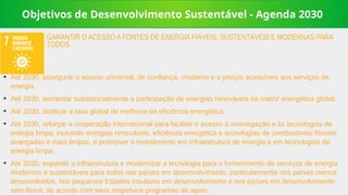 Objetivos de Desenvolvimento Sustentável - Agenda 2030
➔
Até 2030, assegurar o acesso universal, de confiança, moderno e a preços acessíveis aos serviços de
energia.
➔
Até 2030, aumentar substancialmente a participação de energias renováveis na matriz energética global.
➔
Até 2030, duplicar a taxa global de melhoria da eficiência energética.
➔
Até 2030, reforçar a cooperação internacional para facilitar o acesso à investigação e às tecnologias de
energia limpa, incluindo energias renováveis, eficiência energética e tecnologias de combustíveis fósseis
avançadas e mais limpas, e promover o investimento em infraestrutura de energia e em tecnologias de
energia limpa.
➔
Até 2030, expandir a infraestrutura e modernizar a tecnologia para o fornecimento de serviços de energia
modernos e sustentáveis para todos nos países em desenvolvimento, particularmente nos países menos
desenvolvidos, nos pequenos Estados insulares em desenvolvimento e nos países em desenvolvimento
sem litoral, de acordo com seus respetivos programas de apoio.
GARANTIR O ACESSO A FONTES DE ENERGIA FIÁVEIS, SUSTENTÁVEIS E MODERNAS PARA
TODOS
 
