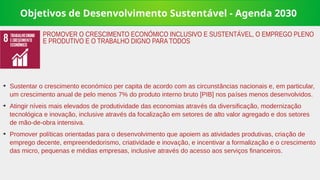 Objetivos de Desenvolvimento Sustentável - Agenda 2030
➔
Sustentar o crescimento económico per capita de acordo com as circunstâncias nacionais e, em particular,
um crescimento anual de pelo menos 7% do produto interno bruto [PIB] nos países menos desenvolvidos.
➔
Atingir níveis mais elevados de produtividade das economias através da diversificação, modernização
tecnológica e inovação, inclusive através da focalização em setores de alto valor agregado e dos setores
de mão-de-obra intensiva.
➔
Promover políticas orientadas para o desenvolvimento que apoiem as atividades produtivas, criação de
emprego decente, empreendedorismo, criatividade e inovação, e incentivar a formalização e o crescimento
das micro, pequenas e médias empresas, inclusive através do acesso aos serviços financeiros.
PROMOVER O CRESCIMENTO ECONÓMICO INCLUSIVO E SUSTENTÁVEL, O EMPREGO PLENO
E PRODUTIVO E O TRABALHO DIGNO PARA TODOS
 