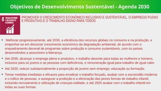 Objetivos de Desenvolvimento Sustentável - Agenda 2030
➔
Melhorar progressivamente, até 2030, a eficiência dos recursos globais no consumo e na produção, e
empenhar-se em dissociar crescimento económico da degradação ambiental, de acordo com o
enquadramento decenal de programas sobre produção e consumo sustentáveis, com os países
desenvolvidos a assumirem a liderança.
➔
Até 2030, alcançar o emprego pleno e produtivo, e trabalho decente para todas as mulheres e homens,
inclusive para os jovens e as pessoas com deficiência, e remuneração igual para trabalho de igual valor.
➔
Até 2020, reduzir substancialmente a proporção de jovens sem emprego, educação ou formação.
➔
Tomar medidas imediatas e eficazes para erradicar o trabalho forçado, acabar com a escravidão moderna
e o tráfico de pessoas, e assegurar a proibição e a eliminação das piores formas de trabalho infantil,
incluindo recrutamento e utilização de crianças-soldado, e até 2025 acabar com o trabalho infantil em
todas as suas formas.
PROMOVER O CRESCIMENTO ECONÓMICO INCLUSIVO E SUSTENTÁVEL, O EMPREGO PLENO
E PRODUTIVO E O TRABALHO DIGNO PARA TODOS
 