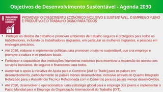 Objetivos de Desenvolvimento Sustentável - Agenda 2030
➔
Proteger os direitos do trabalho e promover ambientes de trabalho seguros e protegidos para todos os
trabalhadores, incluindo os trabalhadores migrantes, em particular as mulheres migrantes, e pessoas em
empregos precários.
➔
Até 2030, elaborar e implementar políticas para promover o turismo sustentável, que cria emprego e
promove a cultura e os produtos locais.
➔
Fortalecer a capacidade das instituições financeiras nacionais para incentivar a expansão do acesso aos
serviços bancários, de seguros e financeiros para todos.
➔
Aumentar o apoio à Iniciativa de Ajuda para o Comércio [Aid for Trade] para os países em
desenvolvimento, particularmente os países menos desenvolvidos, inclusive através do Quadro Integrado
Reforçado para a Assistência Técnica Relacionada com o Comércio para os países menos desenvolvidos.
➔
Até 2020, desenvolver e operacionalizar uma estratégia global para o emprego dos jovens e implementar o
Pacto Mundial para o Emprego da Organização Internacional do Trabalho [OIT].
PROMOVER O CRESCIMENTO ECONÓMICO INCLUSIVO E SUSTENTÁVEL, O EMPREGO PLENO
E PRODUTIVO E O TRABALHO DIGNO PARA TODOS
 