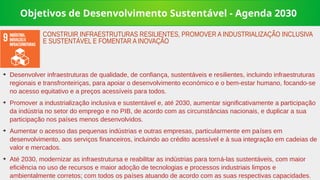 Objetivos de Desenvolvimento Sustentável - Agenda 2030
➔
Desenvolver infraestruturas de qualidade, de confiança, sustentáveis e resilientes, incluindo infraestruturas
regionais e transfronteiriças, para apoiar o desenvolvimento económico e o bem-estar humano, focando-se
no acesso equitativo e a preços acessíveis para todos.
➔
Promover a industrialização inclusiva e sustentável e, até 2030, aumentar significativamente a participação
da indústria no setor do emprego e no PIB, de acordo com as circunstâncias nacionais, e duplicar a sua
participação nos países menos desenvolvidos.
➔
Aumentar o acesso das pequenas indústrias e outras empresas, particularmente em países em
desenvolvimento, aos serviços financeiros, incluindo ao crédito acessível e à sua integração em cadeias de
valor e mercados.
➔
Até 2030, modernizar as infraestrutursa e reabilitar as indústrias para torná-las sustentáveis, com maior
eficiência no uso de recursos e maior adoção de tecnologias e processos industriais limpos e
ambientalmente corretos; com todos os países atuando de acordo com as suas respectivas capacidades.
CONSTRUIR INFRAESTRUTURAS RESILIENTES, PROMOVER A INDUSTRIALIZAÇÃO INCLUSIVA
E SUSTENTÁVEL E FOMENTAR A INOVAÇÃO
 