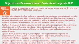 Objetivos de Desenvolvimento Sustentável - Agenda 2030
➔
Fortalecer a investigação científica, melhorar as capacidades tecnológicas de setores industriais em todos
os países, particularmente os países em desenvolvimento, inclusive, até 2030, incentivar a inovação e
aumentar substancialmente o número de trabalhadores na área de investigação e desenvolvimento por
milhão de pessoas e a despesa pública e privada em investigação e desenvolvimento.
➔
Facilitar o desenvolvimento de infraestruturas sustentáveis e resilientes nos países em desenvolvimento,
através de maior apoio financeiro, tecnológico e técnico aos países africanos, aos países menos
desenvolvidos, aos países em desenvolvimento sem litoral e aos pequenos Estados insulares em
desenvolvimento.
➔
Apoiar o desenvolvimento tecnológico, a investigação e a inovação nacionais nos países em
desenvolvimento, inclusive garantindo um ambiente político propício para, entre outras coisas, a
diversificação industrial e a agregação de valor às matérias-primas.
➔
Aumentar significativamente o acesso às tecnologias de informação e comunicação e empenhar-se para
oferecer acesso universal e a preços acessíveis à internet nos países menos desenvolvidos, até 2020.
CONSTRUIR INFRAESTRUTURAS RESILIENTES, PROMOVER A INDUSTRIALIZAÇÃO INCLUSIVA
E SUSTENTÁVEL E FOMENTAR A INOVAÇÃO
 