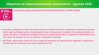 Objetivos de Desenvolvimento Sustentável - Agenda 2030
➔
Incentivar a assistência oficial ao desenvolvimento e fluxos financeiros, incluindo o investimento externo
direto, para os Estados onde a necessidade é maior, em particular os países menos desenvolvidos, os
países africanos, os pequenos Estados insulares em desenvolvimento e os países em desenvolvimento
sem litoral, de acordo com os seus planos e programas nacionais.
➔
Até 2030, reduzir para menos de 3% os custos de transação de remessas dos migrantes e eliminar os
mecanismos de remessas com custos superiores a 5%.
REDUZIR AS DESIGUALDADES NO INTERIOR DOS PAÍSES E ENTRE PAÍSES
 