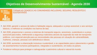 Objetivos de Desenvolvimento Sustentável - Agenda 2030
➔
Até 2030, garantir o acesso de todos à habitação segura, adequada e a preço acessível, e aos serviços
básicos, e melhorar as condições nos bairros de lata.
➔
Até 2030, proporcionar o acesso a sistemas de transporte seguros, acessíveis, sustentáveis e a preço
acessível para todos, melhorando a segurança rodoviária através da expansão da rede de transportes
públicos, com especial atenção para as necessidades das pessoas em situação de vulnerabilidade,
mulheres, crianças, pessoas com deficiência e idosos.
➔
Até 2030, aumentar a urbanização inclusiva e sustentável, e as capacidades para o planemento e gestão
de assentamentos humanos participativos, integrados e sustentáveis, em todos os países.
➔
Fortalecer esforços para proteger e salvaguardar o património cultural e natural do mundo.
TORNAR AS CIDADES E AS COMUNIDADES INCLUSIVAS, SEGURAS, RESILIENTES E
SUSTENTÁVEIS
 