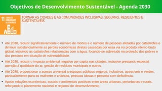 Objetivos de Desenvolvimento Sustentável - Agenda 2030
➔
Até 2030, reduzir significativamente o número de mortes e o número de pessoas afetadas por catástrofes e
diminuir substancialmente as perdas económicas diretas causadas por essa via no produto interno bruto
global, incluindo as catástrofes relacionadas com a água, focando-se sobretudo na proteção dos pobres e
das pessoas em situação de vulnerabilidade.
➔
Até 2030, reduzir o impacto ambiental negativo per capita nas cidades, inclusive prestando especial
atenção à qualidade do ar, gestão de resíduos municipais e outros.
➔
Até 2030, proporcionar o acesso universal a espaços públicos seguros, inclusivos, acessíveis e verdes,
particularmente para as mulheres e crianças, pessoas idosas e pessoas com deficiência.
➔
Apoiar relações económicas, sociais e ambientais positivas entre áreas urbanas, periurbanas e rurais,
reforçando o planemento nacional e regional de desenvolvimento.
TORNAR AS CIDADES E AS COMUNIDADES INCLUSIVAS, SEGURAS, RESILIENTES E
SUSTENTÁVEIS
 