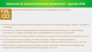 Objetivos de Desenvolvimento Sustentável - Agenda 2030
➔
Até 2030, reduzir substancialmente a geração de resíduos por meio da prevenção, redução, reciclagem e
reutilização.
➔
Incentivar as empresas, especialmente as de grande dimensão e transnacionais, a adotar práticas
sustentáveis e a integrar informação sobre sustentabilidade nos relatórios de atividade.
➔
Promover práticas de compras públicas sustentáveis, de acordo com as políticas e prioridades nacionais.
➔
Até 2030, garantir que as pessoas, em todos os lugares, tenham informação relevante e
consciencialização para o desenvolvimento sustentável e estilos de vida em harmonia com a natureza.
➔
Apoiar países em desenvolvimento a fortalecer as suas capacidades científicas e tecnológicas para
mudarem para padrões mais sustentáveis de produção e consumo.
GARANTIR PADRÕES DE CONSUMO E DE PRODUÇÃO SUSTENTÁVEIS
 