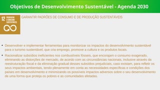 Objetivos de Desenvolvimento Sustentável - Agenda 2030
➔
Desenvolver e implementar ferramentas para monitorizar os impactos do desenvolvimento sustentável
para o turismo sustentável, que cria emprego, promove a cultura e os produtos locais.
➔
Racionalizar subsídios ineficientes nos combustíveis fósseis, que encorajam o consumo exagerado,
eliminando as distorções de mercado, de acordo com as circunstâncias nacionais, inclusive através da
reestruturação fiscal e da eliminação gradual desses subsídios prejudiciais, caso existam, para refletir os
seus impactos ambientais, tendo plenamente em conta as necessidades específicas e condições dos
países em desenvolvimento e minimizando os possíveis impactos adversos sobre o seu desenvolvimento
de uma forma que proteja os pobres e as comunidades afetadas.
GARANTIR PADRÕES DE CONSUMO E DE PRODUÇÃO SUSTENTÁVEIS
 