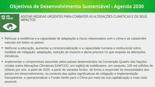 Objetivos de Desenvolvimento Sustentável - Agenda 2030
➔
Reforçar a resiliência e a capacidade de adaptação a riscos relacionados com o clima e as catástrofes
naturais em todos os países.
➔
Melhorar a educação, aumentar a consciencialização e a capacidade humana e institucional sobre
medidas de mitigação, adaptação, redução de impacto e alerta precoce no que respeita às alterações
climáticas.
➔
Implementar o compromisso assumido pelos países desenvolvidos na Convenção Quadro das Nações
Unidas sobre Alterações Climáticas [UNFCCC, em inglês] de mobilizarem, em conjunto, 100 mil milhões de
dólares por ano, a partir de 2020, a partir de variadas fontes, de forma a responder às necessidades dos
países em desenvolvimento, no contexto das ações significativas de mitigação e implementação
transparente; e operacionalizar o Fundo Verde para o Clima por meio da sua capitalização o mais cedo
possível.
ADOTAR MEDIDAS URGENTES PARA COMBATER AS ALTERAÇÕES CLIMÁTICAS E OS SEUS
IMPACTOS
 