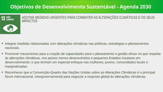 Objetivos de Desenvolvimento Sustentável - Agenda 2030
➔
Integrar medidas relacionadas com alterações climáticas nas políticas, estratégias e planeamentos
nacionais.
➔
Promover mecanismos para a criação de capacidades para o planeamento e gestão eficaz no que respeita
às alterações climáticas, nos países menos desenvolvidos e pequenos Estados insulares em
desenvolvimento, e que tenham um especial enfoque nas mulheres, jovens, comunidades locais e
marginalizadas.
➔
Reconhecer que a Convenção-Quadro das Nações Unidas sobre as Alterações Climáticas é o principal
fórum internacional, intergovernamental para negociar a resposta global às alterações climáticas.
ADOTAR MEDIDAS URGENTES PARA COMBATER AS ALTERAÇÕES CLIMÁTICAS E OS SEUS
IMPACTOS
 