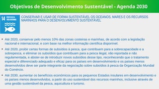 Objetivos de Desenvolvimento Sustentável - Agenda 2030
➔
Até 2020, conservar pelo menos 10% das zonas costeiras e marinhas, de acordo com a legislação
nacional e internacional, e com base na melhor informação científica disponível.
➔
Até 2020, proibir certas formas de subsídios à pesca, que contribuem para a sobrecapacidade e a
sobrepesca, e eliminar os subsídios que contribuam para a pesca ilegal, não reportada e não
regulamentada, e abster-se de introduzir novos subsídios desse tipo, reconhecendo que o tratamento
especial e diferenciado adequado e eficaz para os países em desenvolvimento e os países menos
desenvolvidos deve ser parte integrante da negociação sobre subsídios à pesca da Organização Mundial
do Comércio.
➔
Até 2030, aumentar os benefícios económicos para os pequenos Estados insulares em desenvolvimento e
os países menos desenvolvidos, a partir do uso sustentável dos recursos marinhos, inclusive através de
uma gestão sustentável da pesca, aquicultura e turismo.
CONSERVAR E USAR DE FORMA SUSTENTÁVEL OS OCEANOS, MARES E OS RECURSOS
MARINHOS PARA O DESENVOLVIMENTO SUSTENTÁVEL
 