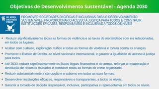 Objetivos de Desenvolvimento Sustentável - Agenda 2030
➔
Reduzir significativamente todas as formas de violência e as taxas de mortalidade com ela relacionadas,
em todos os lugares.
➔
Acabar com o abuso, exploração, tráfico e todas as formas de violência e tortura contra as crianças
➔
Promover o Estado de Direito, ao nível nacional e internacional, e garantir a igualdade de acesso à justiça
para todos.
➔
Até 2030, reduzir significativamente os fluxos ilegais financeiros e de armas, reforçar a recuperação e
devolução de recursos roubados e combater todas as formas de crime organizado.
➔
Reduzir substancialmente a corrupção e o suborno em todas as suas formas.
➔
Desenvolver instituições eficazes, responsáveis e transparentes, a todos os níveis.
➔
Garantir a tomada de decisão responsável, inclusiva, participativa e representativa em todos os níveis.
PROMOVER SOCIEDADES PACÍFICAS E INCLUSIVAS PARA O DESENVOLVIMENTO
SUSTENTÁVEL, PROPORCIONAR O ACESSO À JUSTIÇA PARA TODOS E CONSTRUIR
INSTITUIÇÕES EFICAZES, RESPONSÁVEIS E INCLUSIVAS A TODOS OS NÍVEIS
 