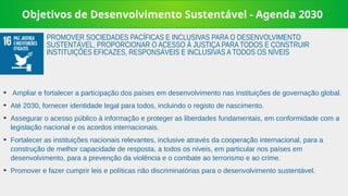 Objetivos de Desenvolvimento Sustentável - Agenda 2030
➔
Ampliar e fortalecer a participação dos países em desenvolvimento nas instituições de governação global.
➔
Até 2030, fornecer identidade legal para todos, incluindo o registo de nascimento.
➔
Assegurar o acesso público à informação e proteger as liberdades fundamentais, em conformidade com a
legislação nacional e os acordos internacionais.
➔
Fortalecer as instituições nacionais relevantes, inclusive através da cooperação internacional, para a
construção de melhor capacidade de resposta, a todos os níveis, em particular nos países em
desenvolvimento, para a prevenção da violência e o combate ao terrorismo e ao crime.
➔
Promover e fazer cumprir leis e políticas não discriminatórias para o desenvolvimento sustentável.
PROMOVER SOCIEDADES PACÍFICAS E INCLUSIVAS PARA O DESENVOLVIMENTO
SUSTENTÁVEL, PROPORCIONAR O ACESSO À JUSTIÇA PARA TODOS E CONSTRUIR
INSTITUIÇÕES EFICAZES, RESPONSÁVEIS E INCLUSIVAS A TODOS OS NÍVEIS
 