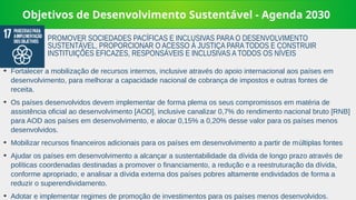 Objetivos de Desenvolvimento Sustentável - Agenda 2030
➔
Fortalecer a mobilização de recursos internos, inclusive através do apoio internacional aos países em
desenvolvimento, para melhorar a capacidade nacional de cobrança de impostos e outras fontes de
receita.
➔
Os países desenvolvidos devem implementar de forma plema os seus compromissos em matéria de
assistência oficial ao desenvolvimento [AOD], inclusive canalizar 0,7% do rendimento nacional bruto [RNB]
para AOD aos países em desenvolvimento, e alocar 0,15% a 0,20% desse valor para os países menos
desenvolvidos.
➔
Mobilizar recursos financeiros adicionais para os países em desenvolvimento a partir de múltiplas fontes
➔
Ajudar os países em desenvolvimento a alcançar a sustentabilidade da dívida de longo prazo através de
políticas coordenadas destinadas a promover o financiamento, a redução e a reestruturação da dívida,
conforme apropriado, e analisar a dívida externa dos países pobres altamente endividados de forma a
reduzir o superendividamento.
➔
Adotar e implementar regimes de promoção de investimentos para os países menos desenvolvidos.
PROMOVER SOCIEDADES PACÍFICAS E INCLUSIVAS PARA O DESENVOLVIMENTO
SUSTENTÁVEL, PROPORCIONAR O ACESSO À JUSTIÇA PARA TODOS E CONSTRUIR
INSTITUIÇÕES EFICAZES, RESPONSÁVEIS E INCLUSIVAS A TODOS OS NÍVEIS
 