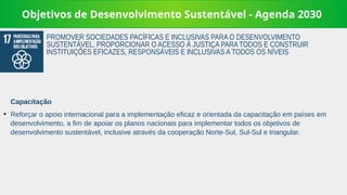 Objetivos de Desenvolvimento Sustentável - Agenda 2030
Capacitação
➔
Reforçar o apoio internacional para a implementação eficaz e orientada da capacitação em países em
desenvolvimento, a fim de apoiar os planos nacionais para implementar todos os objetivos de
desenvolvimento sustentável, inclusive através da cooperação Norte-Sul, Sul-Sul e triangular.
PROMOVER SOCIEDADES PACÍFICAS E INCLUSIVAS PARA O DESENVOLVIMENTO
SUSTENTÁVEL, PROPORCIONAR O ACESSO À JUSTIÇA PARA TODOS E CONSTRUIR
INSTITUIÇÕES EFICAZES, RESPONSÁVEIS E INCLUSIVAS A TODOS OS NÍVEIS
 
