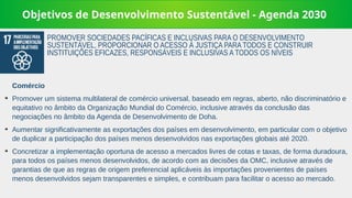Objetivos de Desenvolvimento Sustentável - Agenda 2030
Comércio
➔
Promover um sistema multilateral de comércio universal, baseado em regras, aberto, não discriminatório e
equitativo no âmbito da Organização Mundial do Comércio, inclusive através da conclusão das
negociações no âmbito da Agenda de Desenvolvimento de Doha.
➔
Aumentar significativamente as exportações dos países em desenvolvimento, em particular com o objetivo
de duplicar a participação dos países menos desenvolvidos nas exportações globais até 2020.
➔
Concretizar a implementação oportuna de acesso a mercados livres de cotas e taxas, de forma duradoura,
para todos os países menos desenvolvidos, de acordo com as decisões da OMC, inclusive através de
garantias de que as regras de origem preferencial aplicáveis às importações provenientes de países
menos desenvolvidos sejam transparentes e simples, e contribuam para facilitar o acesso ao mercado.
PROMOVER SOCIEDADES PACÍFICAS E INCLUSIVAS PARA O DESENVOLVIMENTO
SUSTENTÁVEL, PROPORCIONAR O ACESSO À JUSTIÇA PARA TODOS E CONSTRUIR
INSTITUIÇÕES EFICAZES, RESPONSÁVEIS E INCLUSIVAS A TODOS OS NÍVEIS
 
