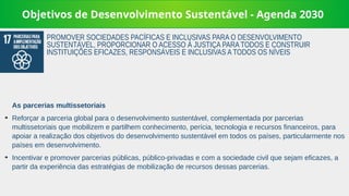 Objetivos de Desenvolvimento Sustentável - Agenda 2030
As parcerias multissetoriais
➔
Reforçar a parceria global para o desenvolvimento sustentável, complementada por parcerias
multissetoriais que mobilizem e partilhem conhecimento, perícia, tecnologia e recursos financeiros, para
apoiar a realização dos objetivos do desenvolvimento sustentável em todos os países, particularmente nos
países em desenvolvimento.
➔
Incentivar e promover parcerias públicas, público-privadas e com a sociedade civil que sejam eficazes, a
partir da experiência das estratégias de mobilização de recursos dessas parcerias.
PROMOVER SOCIEDADES PACÍFICAS E INCLUSIVAS PARA O DESENVOLVIMENTO
SUSTENTÁVEL, PROPORCIONAR O ACESSO À JUSTIÇA PARA TODOS E CONSTRUIR
INSTITUIÇÕES EFICAZES, RESPONSÁVEIS E INCLUSIVAS A TODOS OS NÍVEIS
 