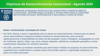 Objetivos de Desenvolvimento Sustentável - Agenda 2030
Dados, monitorização e prestação de contas
➔
Até 2020, reforçar o apoio à capacitação para os países em desenvolvimento, inclusive para os países
menos desenvolvidos e pequenos Estados insulares em desenvolvimento, para aumentar
significativamente a disponibilidade de dados de alta qualidade, atuais e fidedignos, desagregados ao nível
do rendimento, género, idade, raça, etnia, estatuto migratório, deficiência, localização geográfica e outras
características relevantes em contextos nacionais.
➔
Até 2030, aumentar as iniciativas existentes para desenvolver medidas do progresso do desenvolvimento
sustentável que complementem o produto interno bruto [PIB] e apoiem a capacitação estatística nos
países em desenvolvimento.
PROMOVER SOCIEDADES PACÍFICAS E INCLUSIVAS PARA O DESENVOLVIMENTO
SUSTENTÁVEL, PROPORCIONAR O ACESSO À JUSTIÇA PARA TODOS E CONSTRUIR
INSTITUIÇÕES EFICAZES, RESPONSÁVEIS E INCLUSIVAS A TODOS OS NÍVEIS
 
