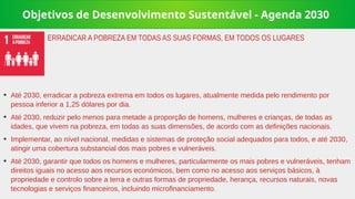 Objetivos de Desenvolvimento Sustentável - Agenda 2030
➔
Até 2030, erradicar a pobreza extrema em todos os lugares, atualmente medida pelo rendimento por
pessoa inferior a 1,25 dólares por dia.
➔
Até 2030, reduzir pelo menos para metade a proporção de homens, mulheres e crianças, de todas as
idades, que vivem na pobreza, em todas as suas dimensões, de acordo com as definições nacionais.
➔
Implementar, ao nível nacional, medidas e sistemas de proteção social adequados para todos, e até 2030,
atingir uma cobertura substancial dos mais pobres e vulneráveis.
➔
Até 2030, garantir que todos os homens e mulheres, particularmente os mais pobres e vulneráveis, tenham
direitos iguais no acesso aos recursos económicos, bem como no acesso aos serviços básicos, à
propriedade e controlo sobre a terra e outras formas de propriedade, herança, recursos naturais, novas
tecnologias e serviços financeiros, incluindo microfinanciamento.
ERRADICAR A POBREZA EM TODAS AS SUAS FORMAS, EM TODOS OS LUGARES
 