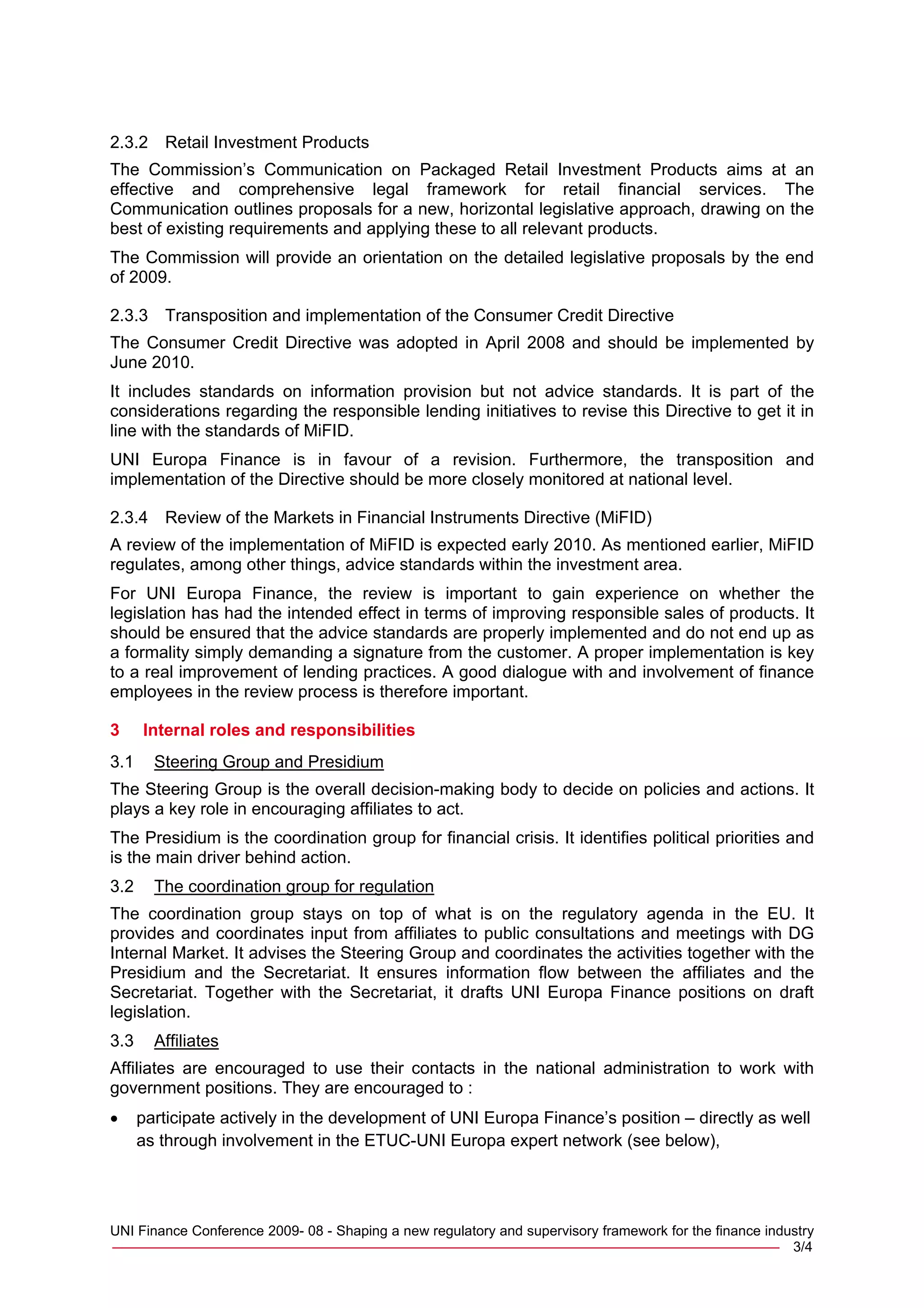 2.3.2    Retail Investment Products
The Commission’s Communication on Packaged Retail Investment Products aims at an
effective and comprehensive legal framework for retail financial services. The
Communication outlines proposals for a new, horizontal legislative approach, drawing on the
best of existing requirements and applying these to all relevant products.
The Commission will provide an orientation on the detailed legislative proposals by the end
of 2009.

2.3.3    Transposition and implementation of the Consumer Credit Directive
The Consumer Credit Directive was adopted in April 2008 and should be implemented by
June 2010.
It includes standards on information provision but not advice standards. It is part of the
considerations regarding the responsible lending initiatives to revise this Directive to get it in
line with the standards of MiFID.
UNI Europa Finance is in favour of a revision. Furthermore, the transposition and
implementation of the Directive should be more closely monitored at national level.

2.3.4    Review of the Markets in Financial Instruments Directive (MiFID)
A review of the implementation of MiFID is expected early 2010. As mentioned earlier, MiFID
regulates, among other things, advice standards within the investment area.
For UNI Europa Finance, the review is important to gain experience on whether the
legislation has had the intended effect in terms of improving responsible sales of products. It
should be ensured that the advice standards are properly implemented and do not end up as
a formality simply demanding a signature from the customer. A proper implementation is key
to a real improvement of lending practices. A good dialogue with and involvement of finance
employees in the review process is therefore important.

3     Internal roles and responsibilities
3.1     Steering Group and Presidium
The Steering Group is the overall decision-making body to decide on policies and actions. It
plays a key role in encouraging affiliates to act.
The Presidium is the coordination group for financial crisis. It identifies political priorities and
is the main driver behind action.
3.2     The coordination group for regulation
The coordination group stays on top of what is on the regulatory agenda in the EU. It
provides and coordinates input from affiliates to public consultations and meetings with DG
Internal Market. It advises the Steering Group and coordinates the activities together with the
Presidium and the Secretariat. It ensures information flow between the affiliates and the
Secretariat. Together with the Secretariat, it drafts UNI Europa Finance positions on draft
legislation.
3.3     Affiliates
Affiliates are encouraged to use their contacts in the national administration to work with
government positions. They are encouraged to :
•     participate actively in the development of UNI Europa Finance’s position – directly as well
      as through involvement in the ETUC-UNI Europa expert network (see below),




UNI Finance Conference 2009- 08 - Shaping a new regulatory and supervisory framework for the finance industry
_____________________________________________________________________________ 3/4
 