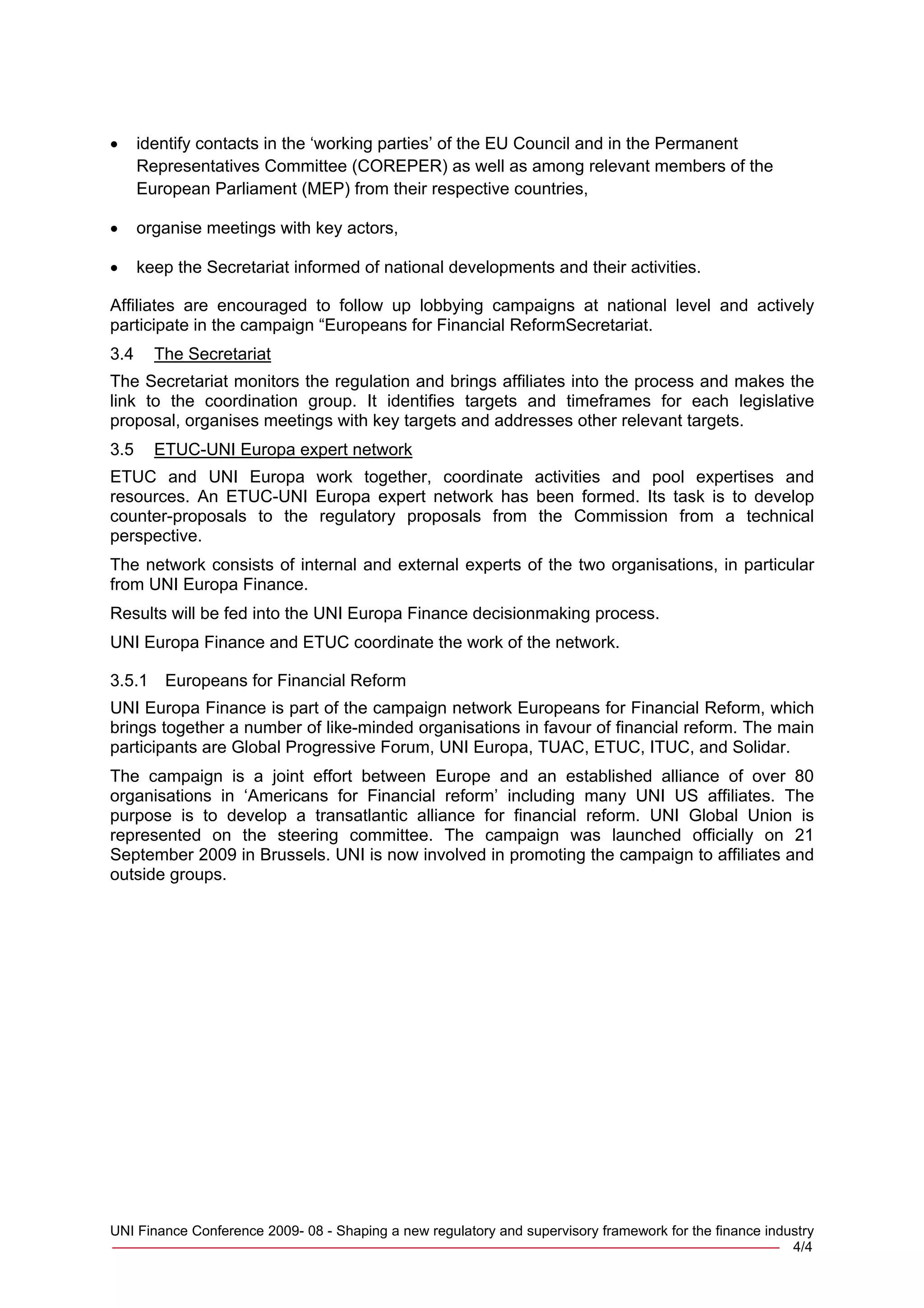 •     identify contacts in the ‘working parties’ of the EU Council and in the Permanent
      Representatives Committee (COREPER) as well as among relevant members of the
      European Parliament (MEP) from their respective countries,

•     organise meetings with key actors,

•     keep the Secretariat informed of national developments and their activities.

Affiliates are encouraged to follow up lobbying campaigns at national level and actively
participate in the campaign “Europeans for Financial ReformSecretariat.
3.4     The Secretariat
The Secretariat monitors the regulation and brings affiliates into the process and makes the
link to the coordination group. It identifies targets and timeframes for each legislative
proposal, organises meetings with key targets and addresses other relevant targets.
3.5     ETUC-UNI Europa expert network
ETUC and UNI Europa work together, coordinate activities and pool expertises and
resources. An ETUC-UNI Europa expert network has been formed. Its task is to develop
counter-proposals to the regulatory proposals from the Commission from a technical
perspective.
The network consists of internal and external experts of the two organisations, in particular
from UNI Europa Finance.
Results will be fed into the UNI Europa Finance decisionmaking process.
UNI Europa Finance and ETUC coordinate the work of the network.

3.5.1    Europeans for Financial Reform
UNI Europa Finance is part of the campaign network Europeans for Financial Reform, which
brings together a number of like-minded organisations in favour of financial reform. The main
participants are Global Progressive Forum, UNI Europa, TUAC, ETUC, ITUC, and Solidar.
The campaign is a joint effort between Europe and an established alliance of over 80
organisations in ‘Americans for Financial reform’ including many UNI US affiliates. The
purpose is to develop a transatlantic alliance for financial reform. UNI Global Union is
represented on the steering committee. The campaign was launched officially on 21
September 2009 in Brussels. UNI is now involved in promoting the campaign to affiliates and
outside groups.




UNI Finance Conference 2009- 08 - Shaping a new regulatory and supervisory framework for the finance industry
_____________________________________________________________________________ 4/4
 
