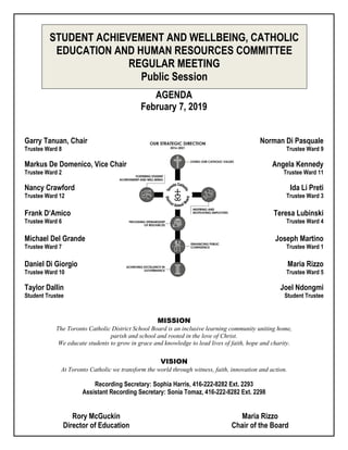 STUDENT ACHIEVEMENT AND WELLBEING, CATHOLIC
EDUCATION AND HUMAN RESOURCES COMMITTEE
REGULAR MEETING
Public Session
AGENDA
February 7, 2019
Garry Tanuan, Chair Norman Di Pasquale
Trustee Ward 8 Trustee Ward 9
Markus De Domenico, Vice Chair Angela Kennedy
Trustee Ward 2 Trustee Ward 11
Nancy Crawford Ida Li Preti
Trustee Ward 12 Trustee Ward 3
Frank D‘Amico Teresa Lubinski
Trustee Ward 6 Trustee Ward 4
Michael Del Grande Joseph Martino
Trustee Ward 7 Trustee Ward 1
Daniel Di Giorgio Maria Rizzo
Trustee Ward 10 Trustee Ward 5
Taylor Dallin Joel Ndongmi
Student Trustee Student Trustee
MISSION
The Toronto Catholic District School Board is an inclusive learning community uniting home,
parish and school and rooted in the love of Christ.
We educate students to grow in grace and knowledge to lead lives of faith, hope and charity.
VISION
At Toronto Catholic we transform the world through witness, faith, innovation and action.
Recording Secretary: Sophia Harris, 416-222-8282 Ext. 2293
Assistant Recording Secretary: Sonia Tomaz, 416-222-8282 Ext. 2298
Rory McGuckin Maria Rizzo
Director of Education Chair of the Board
 
