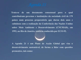 Agenda 21Trata-se de um documento consensual para o qual contribuíram governos e instituições da sociedade civil de 179 países num processo preparatório que durou dois anos e culminou com a realização da Conferência das Nações Unidas sobre Meio Ambiente e Desenvolvimento (CNUMAD), em 1992, no Rio de Janeiro, também conhecida por ECO-92.      A Agenda 21 é um Plano de Acção Global que visa o desenvolvimento sustentável, de forma a lidar com questões prementes, tais como:
