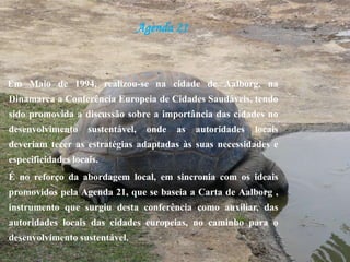 Agenda 21Em Maio de 1994, realizou-se na cidade de Aalborg, na Dinamarca a Conferência Europeia de Cidades Saudáveis, tendo sido promovida a discussão sobre a importância das cidades no desenvolvimento sustentável, onde as autoridades locais deveriam tecer as estratégias adaptadas às suas necessidades e especificidades locais.É no reforço da abordagem local, em sincronia com os ideais promovidos pela Agenda 21, que se baseia a Carta de Aalborg , instrumento que surgiu desta conferência como auxiliar, das autoridades locais das cidades europeias, no caminho para o desenvolvimento sustentável.