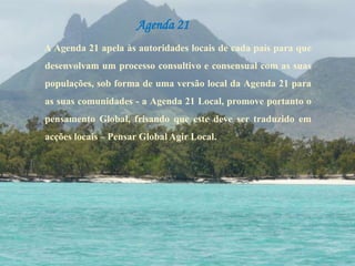Agenda 21A Agenda 21 apela às autoridades locais de cada país para que desenvolvam um processo consultivo e consensual com as suas populações, sob forma de uma versão local da Agenda 21 para as suas comunidades - a Agenda 21 Local, promove portanto o pensamento Global, frisando que este deve ser traduzido em acções locais – Pensar Global Agir Local. 