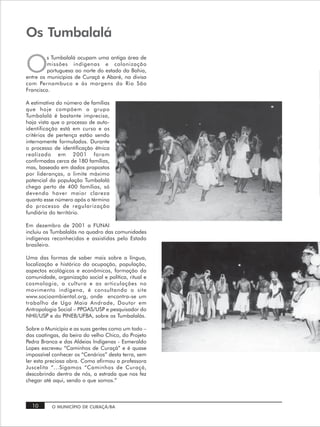 Os Tumbalalá

O
         s Tumbalalá ocupam uma antiga área de
         missões indígenas e colonização
         portuguesa ao norte do estado da Bahia,
entre os municípios de Curaçá e Abaré, na divisa
com Pernambuco e às margens do Rio São
Francisco.

A estimativa do número de famílias
que hoje compõem o grupo
Tumbalalá é bastante imprecisa,
haja vista que o processo de auto-
identificação está em curso e os
critérios de pertença estão sendo
internamente formulados. Durante
o processo de identificação étnica
realizado em 2001 foram
confirmadas cerca de 180 famílias,
mas, baseado em dados propostos
por lideranças, o limite máximo
potencial da população Tumbalalá
chega perto de 400 famílias, só
devendo haver maior clareza
quanto esse número após o término
do processo de regularização
fundiária do território.

Em dezembro de 2001 a FUNAI
incluiu os Tumbalalás no quadro das comunidades
indígenas reconhecidas e assistidas pelo Estado
brasileiro.

Uma das formas de saber mais sobre a língua,
localização e histórico da ocupação, população,
aspectos ecológicos e econômicos, formação da
comunidade, organização social e política, ritual e
cosmologia, a cultura e as articulações no
movimento indígena, é consultando o site
www.socioambiental.org, onde encontra-se um
trabalho de Ugo Maia Andrade, Doutor em
Antropologia Social – PPGAS/USP e pesquisador do
NHII/USP e do PINEB/UFBA, sobre os Tumbalalás.

Sobre o Município e as suas gentes como um todo –
das caatingas, da beira do velho Chico, do Projeto
Pedra Branca e das Aldeias Indígenas - Esmeraldo
Lopes escreveu “Caminhos de Curaçá” e é quase
impossível conhecer os “Cenários” desta terra, sem
ler esta preciosa obra. Como afirmou a professora
Juscelita “...Sigamos “Caminhos de Curaçá,
descobrindo dentro de nós, a estrada que nos fez
chegar até aqui, sendo o que somos.”



  10      O MUNICÍPIO DE CURAÇÁ/BA
 