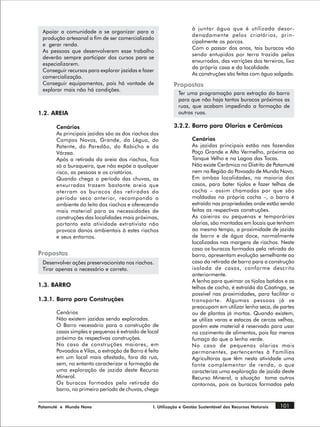 à juntar água que é utilizada desor-
 Apoiar a comunidade a se organizar para a
                                                                   denadamente pelos criatórios, prin-
 produção artesanal a fim de ser comercializado
                                                                   cipalmente os porcos.
 e gerar renda.
                                                                   Com o passar dos anos, tais buracos vão
 As pessoas que desenvolverem esse trabalho
                                                                   sendo entupidos por terra trazida pelas
 deverão sempre participar dos cursos para se
                                                                   enxurradas, das varrições dos terreiros, lixo
 especializarem.
                                                                   da própria casa e da localidade.
 Conseguir recursos para explorar jazidas e fazer
                                                                   As construções são feitas com água salgada.
 comercialização.
 Conseguir equipamentos, pois há vontade de                Propostas
 explorar mais não há condições.
                                                             Ter uma programação para extração do barro
                                                             para que não haja tantos buracos próximos as
                                                             ruas, que acabam impedindo a formação de
1.2. AREIA                                                   outras ruas.

       Cenários                                            3.2.2. Barro para Olarias e Cerâmicas
       As principais jazidas são as dos riachos dos
       Campos Novos, Grande, da Légua, do                          Cenários
       Patente, do Paredão, do Rabicho e da                        As jazidas principais estão nas fazendas
       Várzea.                                                     Poço Grande e Alto Vermelho, próxima ao
       Após a retirada da areia dos riachos, fica                  Tanque Velho e na Lagoa das Tocas.
       só a buraqueira, que não expõe a qualquer                   Não existe Cerâmica no Distrito de Patamuté
       risco, as pessoas e os criatórios.                          nem na Região do Povoado de Mundo Novo.
       Quando chega o período das chuvas, as                       Em ambas localidades, na maioria dos
       enxurradas trazem bastante areia que                        casos, para bater tijolos e fazer telhas de
       aterram os buracos das retiradas do                         cocha – assim chamadas por que são
       período seco anterior, recompondo o                         moldadas na própria cocha –, o barro é
       ambiente do leito dos riachos e oferecendo                  extraído nas propriedades onde estão sendo
       mais material para as necessidades de                       feitas as respectivas construções.
       construções das localidades mais próximas,                  As caieiras ou pequenas e temporárias
       portanto esta atividade extrativista não                    olarias, são montadas em locais que tenham
       provoca danos ambientais à estes riachos                    ao mesmo tempo, a proximidade de jazida
       e seus entornos.                                            de barro e de água doce, normalmente
                                                                   localizadas nas margens de riachos. Neste
                                                                   caso os buracos formados pela retirada do
Propostas                                                          barro, apresentam evolução semelhante ao
 Desenvolver ações preservacionista nos riachos.                   caso da retirada de barro para a construção
 Tirar apenas o necessário e correto.                              isolada de casas, conforme descrito
                                                                   anteriormente.
                                                                   A lenha para queimar os tijolos batidos e as
1.3. BARRO                                                         telhas de cocha, é extraída da Caatinga, se
                                                                   possível nas proximidades, para facilitar o
1.3.1. Barro para Construções                                      transporte. Algumas pessoas já se
                                                                   preocupam em utilizar lenha seca, de partes
       Cenários                                                    ou de plantas já mortas. Quando existem,
       Não existem jazidas sendo exploradas.                       se utiliza varas e estacas de cercas velhas,
       O Barro necessário para a construção de                     porém este material é reservado para usar
       casas simples e pequenas é extraído de local                no cozimento de alimentos, pois faz menos
       próximo às respectivas construções.                         fumaça do que a lenha verde.
       No caso de construções maiores, em                          No caso de pequenas olarias mais
       Povoados e Vilas, a extração de Barro é feita               permanentes, pertencentes à Famílias
       em um local mais afastado, fora da rua,                     Agricultoras que têm nesta atividade uma
       sem, no entanto caracterizar a formação de                  fonte complementar de renda, o que
       uma exploração de jazida deste Recurso                      caracteriza uma exploração de jazida deste
       Mineral.                                                    Recurso Mineral, a situação toma outros
       Os buracos formados pela retirada do                        contornos, pois os buracos formados pela
       barro, no primeiro período de chuvas, chega


Patamuté e Mundo Novo                            I. Utilização e Gestão Sustentável dos Recursos Naturais   101
 