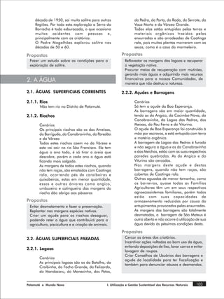 década de 1950, sai muito salitre para outras                  da Pedra, da Porta, do Roda, do Serrote, da
    Regiões. Por toda esta exploração a Serra da                   Vaca Morta e da Várzea Grande.
    Borracha é toda esburacada, o que ocasiona                     Todas elas estão entupidas pelas terras e
    muitos acidentes com pessoas e,                                materiais orgânicos trazidos pelas
    principalmente com os criatórios.                              enxurradas e são arrodeadas de Caatinga
    O Padre Magalhães explorou salitre nas                         rala, pois muitas plantas morreram com as
    décadas de 50 e 60.                                            secas, como é o caso do marmeleiro.

Propostas                                                  Propostas
 Fazer um estudo sobre as condições para a                   Reflorestar as margens das lagoas e recuperar
 exploração de salitre.                                      a vegetação nativa.
                                                             Procurar meios de recuperação com mutirões,
                                                             gerando mais águas e adquirindo mais recursos
2. A ÁGUA                                                    financeiros para a nossas Comunidades, de
                                                             maneira que não destrua a natureza.

2.1. ÁGUAS SUPERFICIAIS CORRENTES                          2.2.2. Açudes e Barragens

2.1.1. Rios                                                        Cenários
       Não tem rio no Distrito de Patamuté.                        Só tem o açude da Boa Esperança.
                                                                   As barragens são em maior quantidade,
2.1.2. Riachos                                                     tendo as do Angico, da Cacimba Nova, da
                                                                   Canabravinha, da Lagoa das Pedras, das
       Cenários                                                    Meixas, do Pau Ferro e do Viturino.
       Os principais riachos são os das Ameixas,                   O açude de Boa Esperança foi construído à
       da Barriguda, da Canabravinha, do Paredão                   mão por escravos, e está entupido com terra
       e da Várzea                                                 e matéria orgânica.
       Todos estes riachos caem no da Várzea e                     A barragem de Lagoa das Pedras é furada
       este vai cair no rio São Francisco. Ele tem                 e não segura a água e as da Canabravinha
       água o ano todo, é só tirar a areia que                     e das Meichas, estão com as suas respectivas
       descobre, porém a cada ano a água está                      paredes quebradas. As do Angico e do
       ficando mais salgada.                                       Viturino são cercadas.
       As margens de todos estes riachos, quando                   Nas margens deste açude e destas
       não tem roças, são ematadas com Caatinga                    barragens, quando não tem roças, são
       rala, ocorrendo pés de caraíbeiras e                        cobertas de Caatinga rala.
       quixabeiras, estas em menor quantidade,                     Outras aguadas de menor tamanho, como
       essas e outras árvores como angico,                         os barreiros, quase todas as Famílias
       umbuzeiro e catingueira das margens do                      Agricultoras têm um em seus respectivos
       riacho dão abrigo aos pássaros                              agroecossistemas familiares, porém todos
                                                                   estão com suas capacidades de
Propostas                                                          armazenamento reduzidas por causa do
 Evitar desmatamento e fazer a preservação.                        entupimentos provocados pelas enxurradas.
 Replantar nas margens espécies nativas.                           As margens das barragens são totalmente
 Criar um açude para os riachos desaguar,                          desmatadas, a barragem de São Mateus é
 podendo reter a água que contribuirá para a                       outra aberta e não ocorre à utilização de sua
 agricultura, piscicultura e a criação de animais.                 água devido às péssimas condições desta.

                                                           Propostas
2.2. ÁGUAS SUPERFICIAIS PARADAS                              Cercar as áreas dos criatórios.
                                                             Incentivar ações voltadas ao bom uso da água,
                                                             evitando deposições de lixo, lavar carros e evitar
2.2.1. Lagoas
                                                             lavagem de roupas.
                                                             Criar Conselhos de Usuários das barragens e
       Cenários
                                                             açude da localidade para ter fiscalização e
       As principais lagoas são as da Batalha, da
                                                             também para denunciar abusos e desmandos.
       Craíbinha, do Facho Grande, do Felizardo,
       do Mandacaru, do Manezinho, dos Patos,


Patamuté e Mundo Novo                            I. Utilização e Gestão Sustentável dos Recursos Naturais   103
 
