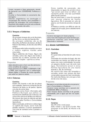 Como medida de prevenção, são
 Limpar, recuperar e fazer peixamento, através                 desprezadas as águas da primeira chuva
 de parcerias com COODEVASF, Prefeitura e                      “que servem para lavar as telhas”, isto
 SAAE.                                                         representa perder uma boa quantidade
 Envolver a Comunidade no cercamento das                       deste liquido precioso.
 barragens.                                                    Das de outros tipos, a única foi construída
 Solicitar engenheiros na construção e                         com recursos próprios da Família
 recuperação dos mesmos, para possibilitar a                   Agricultura. Ela é escavada em solo de
 geração de empregos nas comunidades e                         piçarra, com fundo de concreto e tampa de
 buscando informações como de meio ambiente                    laje.
 para que a natureza não sofra.                                A Prefeitura contribui com 80% do valor da
                                                               viagem do carro pipa, para o abastecimento
                                                               de cisternas.
2.2.3. Tanques e Caldeirões
                                                       Propostas
       Cenários                                         Construir barragens em locais próprios.
       Os principais tanques são os do Município,       Levar mais informações para essas famílias que
       do Pau Ferro e os dois da fazenda Alto.          ganharam cisternas, pois muitas estão
       Os principais caldeirões são os da               estourando e rachando.
       Maravilha, da Pedreira de Jackson, de Maria
       Preta em São Mateus, do Serrote e dos Olhos     2.3. ÁGUAS SUBTERRÂNEAS
       d’água.
       Os tanques estão todos entupidos com terra
                                                       2.3.1. Cacimbas
       e matéria orgânica trazidas pelas
       enxurradas.
                                                               Cenários
       Alguns caldeirões são limpos. Alguns são
                                                               Em quase todas as fazendas tem pelo menos
       cercados, outros não. Alguns são fundos e
                                                               uma.
       quando são no aberto, acontece até de
                                                               Chamadas de cacimbas de bogó, elas são
       morrerem criações – caprinos ou ovinos.
                                                               construídas nos riachos, em locais em que
Propostas                                                      existe uma maior profundidade, formando
                                                               um pequeno aluvião e por isto junta mais
 Ação educativa para o bom uso das estruturas.
                                                               água. Normalmente servem à várias
 Criar conselhos de usuários.
                                                               Famílias Agricultoras de uma mesma
 Fazer parcerias com a EBDA, CODEVASF e CAR
                                                               fazenda e, até, da vizinhança.
 e CREA, para organizar com a colaboração
                                                               Na maioria dos casos são tampadas e
 desses órgãos, a limpeza de nossas aguadas,
                                                               cercadas, porém nem sempre são bem
 pois estão em péssimo estado.
                                                               conservadas e poucas tem boa manutenção.
                                                               No riacho das Meixas, tem uma que a mais
2.2.4. Cisternas                                               de dez anos não secou.
       Cenários                                        Propostas
       Existem 96 (noventa e seis) das de placas        Recuperar as cacimbas através de uma parceria
       pré-moldadas. Nenhuma conhecida das de           com a Comunidade e a Prefeitura.
       alvenaria de tijolos ou de pedras. Apenas        Construir novas cacimbas com a parceria da
       uma das de outros tipos.                         CODEVASF IRPAA e Prefeitura.
                                                                   ,
       Os dados acima foram informados pela             Fazer limpeza dessas cacimbas é de grande
       Prefeitura Municipal, que realizou um            necessidade, pois a água que tem nos ajuda
       levantamento detalhado das Cisternas e de        muito.
       outras Infra-estruturas de Recursos Hídricos.
       Na maioria dos casos as cisternas são bem
                                                       2.3.2. Poços
       cuidadas pelas Famílias e Comunidades
       Agricultoras.
                                                               Cenários
       Após a construção, se demorar a colocar água
                                                               São 29 (vinte e nove) poços.
       ou captá-la das chuvas, ocorre muito das
                                                               Falta instalar o da Ipueira Funda. Não
       paredes racharem. É comum apresentarem
                                                               funcionam os da Gruta, do Viturino e da
       uma cinta de rachadura entre a parede e a
                                                               Boa Sorte.
       tampa.


 104      Patamuté e Mundo Novo                          I. Utilização e Gestão Sustentável dos Recursos Naturais
 