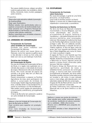 Tem pouco abelha branca, cabeça vermelha,         5.3. ECOTURISMO
    codorna, gato pintado, inxu verdadeiro, jibóia,
    lambu, maracanã, mocó, munduri, papagaio,             Compreensão da Comissão
    preá e seriema.                                       sobre Ecoturismo
                                                          Por causa da ecologia, a gente ter uma fonte
Propostas                                                 de turismo, um local turístico.
 Desenvolver ação educativa voltada à prevenção           Local onde as famílias possam se divertir.
 da biodiversidade.                                       Explorar o turismo de um determinado local,
 Exigir ação fiscalizadora.                               respeitando e conservando o ecossistema.
 Realizar estudos mais aprofundados sobre as
 espécies componentes da biodiversidade local.            Cenários do Ecoturismo no Distrito
 Fazer parcerias com o Programa Nacional de               Na Serra da Gruta de Patamuté é bastante
 Biodiversidade e o de Florestas, e com o IBAMA,          movimentado o Turismo Religioso, que traz
 inclusive sobre plantas medicinais.                      muita depredação das árvores –
 Realizar capacitação para atividades artesanais          principalmente de angicos, facheiros e
 com plantas e animais.                                   mandacarus –, das pedras da gruta e da infra-
                                                          estrutura (sanitários, pias, encanações,
5.2. UNIDADES DE CONSERVAÇÃO                              cisternas). Esta situação só mudará se tiver duas
                                                          ou três Famílias Agricultoras morando lá para
    Compreensão da Comissão                               proteger e zelar. Tem um caldeirão cercado,
    sobre Unidades de Conservação                         que está abandonado e entupido de terra e
    Entidade que possa trabalhar com                      matéria orgânica. A Toca da água, atrás da
    Conservação da Natureza.                              gruta, tem uma nascente permanente, tanto
    Maneira de usufruir sem causar danos na               que o Padre Magalhães que morou lá, botou
    Natureza, como tirar apenas os galhos secos           um motor e produzia irrigado.
    e não derrubar a árvore ou tirar umbu sem             A Lagoa da Vaca é uma fazenda que teve
    bater com vara ou sem balançar muito forte.           Escravidão e pertence ao Senhor Cazuza
                                                          Mendes. Ainda tem a Casa Grande, a Senzala,
    Cenários das Unidades                                 o Pelourinho ou Tronco, algumas cercas de
    de Conservação do Distrito                            pedras e tanque foram construídos pelos
    No caso da Unidade de Conservação da Serra            escravos. Está sem cuidados.
    da Gruta, é a região mais explorada com a             O Casario Antigo de Patamuté tem uma
    retirada das cascas e a derrubada de árvores          significativa quantidade de casas e
    de angico. Descascaram até as da entrada da           estabelecimentos comerciais de construção
    Gruta. Tem muita retirada de pedras da                antiga, a maioria está bem conservada,
    entrada e da gruta. Não tem um Plano de               principalmente as fachadas. Há vários estilos
    Manejo Sustentável.                                   de portais e janelas, tanto em linhas retas como
    Precisa conscientizar e preparar as Famílias          em arcadas e, até mistos. A casa indicada
    Agricultoras da área, para participarem da            como a mais antiga, está abandonada e em
    defesa e conservação da Unidade de                    adiantado estado de falta de conservação.
    Conservação. Existem algumas Associações na           A Igreja da Vila de Patamuté tem mais de 100
    área, a da Boa Sorte e a da Canabravinha, e           (cem) anos e está bem conservada.
    outras na vizinhança e na Vila de Patamuté.           As Festas Tradicionais mais importantes de
    Não existem outras opções de sobrevivência,           Patamuté são as de Santo Antônio e a dos
    o que aumenta o extrativismo, principalmente          Vaqueiros.
    do angico.
    A Serra da Borracha tem potencial e poderia       Propostas
    ser outra Unidade de Conservação.
                                                       Melhorar o acesso aos pontos de visitantes.
Propostas                                              Fazer estudos para avaliar potenciais, através
 Adequar o tipo de Unidade de Conservação da           de convênios, resultando em planos coerentes
 Serra da Borracha ao SNUC.                            com a realidade – MMA e Eco-turismo.
 Fazer convênio para capacitar em produção             Parceria com a BAHIATUR para propostas de
 artesanal.                                            eco-turismo.
 Criar mais Unidades de Conservação                    Encascalhar estradas e fazer alargamento de
 adequando-as ao SNUC.                                 pontes.



 108      Patamuté e Mundo Novo                        I. Utilização e Gestão Sustentável dos Recursos Naturais
 