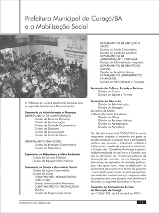 Prefeitura Municipal de Curaçá/BA
    e a Mobilização Social

                                                         ·    DEPARTAMENTO DE ATENÇÃO À
                                                              SAÚDE
                                                              Divisão de Saúde Comunitária
                                                              Divisão de Vigilância Sanitária
                                                         ·    DEPARTAMENTO DE
                                                              ADMINISTRAÇÃO HOSPITALAR
                                                              Divisão de Administração Hospitalar
                                                         ·    DEPARTAMENTO DE BENEFÍCIOS
                                                              SOCIAIS
                                                              Divisão de Benefícios Sociais
                                                         ·    DEPARTAMENTO ADMINISTRATIVO
                                                              FINANCEIRO
                                                              Divisão de Administração e Finanças

                                                     Secretaria de Cultura, Esporte e Turismo
                                                           Divisão de Cultura
                                                           Divisão de Esporte e Turismo

                                                     Secretaria de Educação
    A Prefeitura de Curaçá atualmente funciona com
                                                           Divisão de Administração
    as seguintes Secretarias e Departamentos:
                                                           Divisão de Educação
                                                     Secretaria de Obras
    Secretaria de Administração e Finanças
                                                     e Desenvolvimento Econômico
    DEPARTAMENTO DE ADMINISTRAÇÃO
                                                           Divisão de Obras
           Divisão de Recursos Humanos
                                                           Divisão de Recursos Hídricos
           Divisão de Administração
                                                           Divisão de Agropecuária
           Divisão de Controle Orçamentário
                                                           Divisão de Agricultura
           Divisão de Gabinete
           Divisão de Comunicação
                                                     Da Gestão Municipal 2000-2004 é muito
           Divisão de Controle Interno
                                                     importante destacar o empenho em gerar as
                                                     devidas condições e espaços para a participação
    DEPARTAMENTO FINANCEIRO
                                                     política das pessoas – individual, coletiva e
          Divisão de Execução Orçamentária
                                                     institucional – através de entre outras iniciativas,
          Divisão de Fazendária
                                                     a Criação dos Conselhos Municipais e apoio a
                                                     implementação de vários Fóruns e Comitês, que
    Secretaria de Urbanismo e Meio Ambiente
                                                     são ou deveriam ser, “instâncias públicas de
          Divisão de Serviços Públicos
                                                     formação de opinião, de vocalização das
          Divisão de Equipamentos Públicos
                                                     demandas, de expressão de vontades políticas,
                                                     que não governam, mas estabelecem os
    Secretaria de Saúde e Assistência Social
                                                     parâmetros para uma nova forma de governar
          Divisão de Ações Comunitárias
                                                     - num estado governança - e nesta perspectiva,
          Divisão de Saúde
                                                     que ainda tem muito a avançar no que se refere
        ·  DEPARTAMENTO ADMINISTRATIVO
                                                     ao preparo para uma atuação mais dinâmica e
           FINANCEIRO
                                                     eficiente, os seguintes Conselhos e Fóruns:
           Divisão Administrativa Financeira
        ·  DEPARTAMENTO DE ORGANIZAÇÃO               Conselho de Alimentação Escolar
           SOCIAL                                    do Município de Curaçá
           Divisão de Organização Social             Lei nº 266/1997, de 24 de abril de 1997;


O MUNICÍPIO DE CURAÇÁ/BA                                                                           11
 