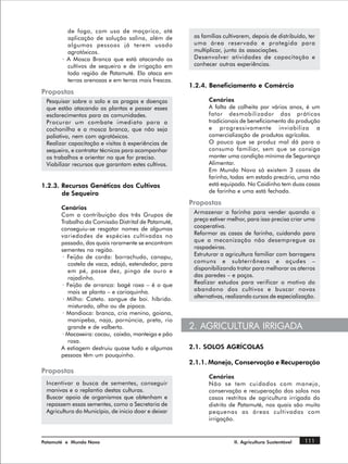 de fogo, com uso de maçarico, até
         aplicação de solução salina, além de         as famílias cultivarem, depois de distribuído, ter
         algumas pessoas já terem usado               uma área reservada e protegida para
         agrotóxicos.                                 multiplicar, junto às associações.
       · A Mosca Branca que está atacando os          Desenvolver atividades de capacitação e
         cultivos de sequeiro e de irrigação em       conhecer outras experiências.
         toda região de Patamuté. Ela ataca em
         terras arenosas e em terras mais frescas.
                                                     1.2.4. Beneficiamento e Comércio
Propostas
 Pesquisar sobre o solo e as pragas e doenças               Cenários
 que estão atacando as plantas e passar esses               A falta de colheita por vários anos, é um
 esclarecimentos para as comunidades.                       fator desmobilizador das práticas
 Procurar um combate imediato para a                        tradicionais de beneficiamento da produção
 cochonilha e a mosca branca, que não seja                  e progressivamente inviabiliza a
 paliativo, nem com agrotóxicos.                            comercialização de produtos agrícolas.
 Realizar capacitação e visitas à experiências de           O pouco que se produz mal dá para o
 sequeiro, e contratar técnicos para acompanhar             consumo familiar, sem que se consiga
 os trabalhos e orientar no que for preciso.                manter uma condição mínima de Segurança
 Viabilizar recursos que garantam estes cultivos.           Alimentar.
                                                            Em Mundo Novo só existem 3 casas de
                                                            farinha, todas em estado precário, uma não
1.2.3. Recursos Genéticos dos Cultivos                      está equipada. No Caidinho tem duas casas
       de Sequeiro                                          de farinha e uma está fechada.

                                                     Propostas
       Cenários
       Com a contribuição dos três Grupos de          Armazenar a farinha para vender quando o
       Trabalho da Comissão Distrital de Patamuté,    preço estiver melhor, para isso precisa criar uma
       conseguiu-se resgatar nomes de algumas         cooperativa.
       variedades de espécies cultivadas no           Reformar as casas de farinha, cuidando para
       passado, das quais raramente se encontram      que a mecanização não desempregue as
       sementes na região.                            raspadeiras.
       · Feijão de corda: borrachudo, canapu,         Estruturar a agricultura familiar com barragens
          costela de vaca, edajó, estendedor, para    comuns e subterrâneas e açudes –
          em pé, passe dez, pingo de ouro e           disponibilizando trator para melhorar os aterros
          rajadinho.                                  das paredes – e poços.
       · Feijão de arranca: bagé roxa – é o que       Realizar estudos para verificar o motivo do
          mais se planta – e carioquinha.             abandono dos cultivos e buscar novas
       · Milho: Cateto. sangue de boi. híbrido.       alternativas, realizando cursos de especialização.
          misturado, alho ou de pipoca.
       · Mandioca: branca, cria menino, goiana,
          manipeba, naja, pornúncia, preta, rio
          grande e de valberto.                      2. AGRICULTURA IRRIGADA
       · Macaxeira: cacau, caixão, manteiga e pão
          rosa.
       A estiagem destruiu quase tudo e algumas      2.1. SOLOS AGRÍCOLAS
       pessoas têm um pouquinho.
                                                     2.1.1. Manejo, Conservação e Recuperação
Propostas
                                                            Cenários
 Incentivar a busca de sementes, conseguir                  Não se tem cuidados com manejo,
 manivas e o replantio destas culturas.                     conservação e recuperação dos solos nos
 Buscar apoio de organismos que obtenham e                  casos restritos de agricultura irrigada do
 repassem essas sementes, como a Secretaria de              distrito de Patamuté, nos quais são muito
 Agricultura do Município, de inicio doar e deixar          pequenas as áreas cultivadas com
                                                            irrigação.


Patamuté e Mundo Novo                                                 II. Agricultura Sustentável   111
 