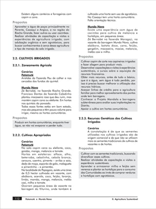 Existem alguns canteiros e forrageiras com          cultivada uma horta sem uso de agrotóxico.
       capim e cana.                                       No Caxaqui tem uma horta comunitária.
                                                           Falta orientação técnica.
Propostas
 Aproveitar a água de poços principalmente no              Mundo Novo
 Parente, Caxaqui e Angico, e na região do                 Existe uma experiência com água de
 Riacho Grande, fazer outros ou usar cacimbas.             cacimba para cultivo de melancia e
 Realizar atividades de capacitação e visitas a            hortaliças, em pequenas áreas.
 experiências de agricultura irrigada, com                 Zé Bernabé na fazenda Maragoji, na
 adubação orgânica e sem agrotóxicos, para                 vazante da barragem Mundo Novo, cultiva
 buscar conhecimentos à cerca dessa agricultura            abóbora, batata doce, cana, feijão,
 e tipo de manejo do solo irrigado.                        gergelim, macaxeira, maxixe, melancia,
                                                           melão caxi e milho.
                                                    Propostas
2.2. CULTIVOS IRRIGADOS
                                                     Cultivar capim de corte nas capineiras irrigadas
2.2.1. Zoneamento Agrícola                           e fazer silagem para produzir mais.
                                                     Desenvolver capacitações e visitas à experiências
       Cenários                                      sustentáveis, e cursos sobre a aquisição de
       Patamuté                                      recursos financeiros.
       Aristides da Fazenda Pau de colher e nos      Obter mais recursos, antes de tudo o básico,
       cercados dos fundos do quintal.               que é a água, sem água é tudo perdido, por
                                                     isso é preciso buscar melhorar a utilização dos
       Mundo Novo                                    recursos hídricos.
       Zé Bernabé, na fazenda Riacho Grande.         Acessar linhas de crédito para a agricultura
       Francisco Dantas da fazenda Caladinho         familiar para melhor aproveitamento dos pontos
       plantou macaxeira rosa que deu ruim, mas      onde tem barragens.
       mantém capim cana ou elefante. Em hortas      Conhecer o Projeto Mandala e barragens
       nos quintais do povoado.                      subterrâneas para avaliar suas implantações no
       Todas essas fontes estão em bom estado,       Distrito.
       mas são pequenas e têm pouco volume para      Apoiar o cultivo em hortas comunitárias.
       irrigar, mesmo as hortas comunitárias.
Propostas                                           2.2.3. Recursos Genéticos dos Cultivos
 Produzir em hortas comunitárias, enquanto tiver           Irrigados
 água, se não vai evaporar e perder tudo.
                                                           Cenários
                                                           A constatação é de que as sementes
2.2.2. Cultivos Apropriados                                utilizadas nos cultivos irrigados são de
                                                           origem comercial e de que não se utilizam
       Cenários                                            mais as sementes tradicionais de cultivos de
       Patamuté                                            vazantes e de hortas.
       No solo capim cana ou elefante, coco,        Propostas
       goiaba, manga, melancia e tomate.
       Hortas em estaleiros: alface, alho,           Cultivar com as sementes tradicionais, buscando
       beterraba, cebolinha, cebola branca,          diversificar esses cultivos.
       cenoura, coentro, pimenta – arriba a saia,    Realizar atividades de capacitação e visitas a
       dedo de moça, esporão de galo, malagueta      experiência sustentáveis.
       e pimentinha – e pimentão.                    Aprender a armazenar milho e feijão sem
       Na localidade do Papagaio, existe uma área    venenos e plantar as hortaliças para o consumo
       de 0,5 hectar cultivada em vazante, com       das Comunidades ao invés de comprar verduras
       abóbora, acerola, coco, feijão, laranja,      e hortaliças com agrotóxicos.
       limão, mamão, manga, melancia, melão
       caxi, milho e tomate.
       Ocorrem pequenas áreas de vazante na
       barragem do Viturino, onde também é


 112      Patamuté e Mundo Novo                                                  II. Agricultura Sustentável
 