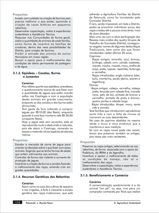 Propostas                                                     sofrendo a Agricultura Familiar do Distrito
 Investir com cuidado na criação de bovinos pois              de Patamuté, como foi constatado pela
 precisa melhorar o que existe, apoiando a                    Comissão Distrital.
 criação de vacas leiteiras em pequenos                       É raro, senão impossível, em todo o Distrito,
 rebanhos.                                                    poder-se encontrar indivíduos puros das
 Desenvolver capacitação, visitas à experiências              raças criadas até a poucos anos atrás, mais
 sustentáveis e Assistência Técnica.                          de duas décadas.
 Pesquisar nas Comunidades de forma geral,                    Mais uma vez com a ativa participação das
 sobre a quantidade de animais de cada família,               Pessoas mais vividas dos quatro Grupos de
 como forma de incentivo às famílias de                       Trabalho da Comissão Distrital, conseguiu-
 criadores, dentro das reais possibilidades do                se resgatar nomes de algumas destas Raças
 Distrito, para criação de bovinos.                           Tradicionais, bem como das que foram
 Proibir a entrada dos animais de outros                      introduzidas nestes últimos 20 anos.
 Municípios em nossa região.                                  Caprinos:
 Buscar o apoio para o melhoramento das                        · Raças antigas: amarela, azul, branca,
 condições de oferta permanente de pastagem                       biritinga, cabelo ruim, canidé, casteada,
 e de água.                                                       marota, mocha, moxotó, muvu, orelha de
                                                                  onça, preta, raposa, repartida, tartaruga
3.1.3. Eqüídeos – Cavalos, Burros                                 e vermelha.
        e Jumentos                                             · Raças introduzidas: anglo nubiana, böer,
                                                                  buhj, mambrina, pardo alpino, saanen e
                                                                  togenburg.
       Cenários
                                                              Ovinos:
       Nos relatos quanto aos eqüídeos, prevaleceu
                                                               · Raças antigas: cabeça vermelha, cabeça
       o questionamento acerca do que fazer com
                                                                  preta, lanzuda com rabada fina, morada
       a quantidade de jegues que estão vivendo
                                                                  nova, pelo de boi, pintada de branco e
       soltos nas Caatingas e com a população
                                                                  vermelho, pintada de preto e branco,
       destes animais em grande crescimento,
                                                                  quatro pontas e rabada larga.
       enquanto as dos cavalos e dos burros estão
                                                               · Raças introduzidas: dorper, muvu, santa
       diminuindo.
                                                                  inês e somalis.
       Tem gente de fora voltando a comprar
                                                              Teve famílias que introduziram reprodutores
       jegues por R$10,00 (dez Reais), enquanto
                                                              santa Inês e com a falta de chuvas só
       quando é uma boa montaria vale R$ 50,00
                                                              morreram as suas descendentes.
       (cinqüenta Reais).
                                                              No caso de caprinos abatidos na mesma
       Hoje o jegue está sem serventia, está só
                                                              idade o muvu é mais produtivo que a
       reproduzindo muito e destruindo a natureza,
                                                              mambrina e seus mestiços.
       pois ele ataca a Caatinga, comendo as
                                                              Só com as raças novas pode não resistir,
       cascas e matando várias espécies de plantas
                                                              temos que preservar também as antigas,
       nativas.
                                                              pois essas são mais resistentes.
Propostas
                                                       Propostas
 Estudar o mercado de carne de jegue para
                                                        Preservar as raças antigas, selecionando-as nos
 orientar as decisões sobre o que fazer com esses
                                                        rebanhos, de forma associada com o apoio da
 animais. Exigindo que se tenha formas de abate
                                                        Prefeitura, do IRPAA e da Agendha.
 que evitem sofrimentos aos animais.
                                                        Incentivar e apoiar o melhoramento de todas
 Controlar de forma não violenta o aumento da
                                                        as condições do manejo, não só o
 produção de jegues.
                                                        melhoramento das raças.
 Incentivar a criação de burros e cavalos fazendo
                                                        Desenvolver a capacitação, visitas a experiências
 o melhoramento das raças, evitando criar em
                                                        sustentáveis e Assistência Técnica.
 grades quantidades.

3.1.4. Recursos Genéticos dos Rebanhos                 3.1.5. Beneficiamento e Comércio

                                                              Cenários
       Cenários
                                                              A comercialização predominante é a do
       Assim como no caso dos cultivos de sequeiro
                                                              animal “em pé”, ou seja, vivo para um
       e nos irrigados, é forte e crescente a erosão
                                                              comprador conhecido por Vavá que realiza
       genética das raças tradicionais, que está


 114      Patamuté e Mundo Novo                                                     II. Agricultura Sustentável
 