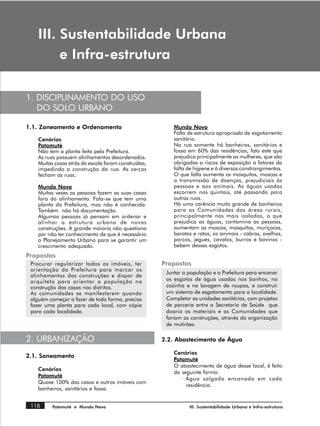 ,,, 6XVWHQWDELOLGDGH 8UEDQD
         H ,QIUDHVWUXWXUD

1. DISCIPLINAMENTO DO USO
   DO SOLO URBANO

1.1. Zoneamento e Ordenamento                             Mundo Novo
                                                          Falta de estrutura apropriada de esgotamento
    Cenários                                              sanitário.
    Patamuté                                              Na rua somente há banheiros, sanitários e
    Não tem a planta feita pela Prefeitura.               fossa em 60% das residências, fato este que
    As ruas possuem alinhamentos desordenados.            prejudica principalmente as mulheres, que são
    Muitas casas atrás da escola foram construídas,       obrigadas a riscos de exposição a fatores da
    impedindo a construção da rua. As cercas              falta de higiene e à diversos constrangimentos.
    fecham as ruas.                                       O que falta aumenta os mosquitos, moscas e
                                                          a transmissão de doenças, prejudiciais às
    Mundo Novo                                            pessoas e aos animais. As águas usadas
    Muitas vezes as pessoas fazem as suas casas           escorrem nos quintais, até passando para
    fora do alinhamento. Fala-se que tem uma              outras ruas.
    planta da Prefeitura, mas não é conhecida.            Há uma carência muito grande de banheiros
    Também não há documentação.                           para as Comunidades das áreas rurais,
    Algumas pessoas já pensam em ordenar e                principalmente nas mais isoladas, o que
    alinhar a estrutura urbana de novas                   prejudica as águas, contamina as pessoas,
    construções. A grande maioria não questiona           aumentam as moscas, mosquitos, muriçocas,
    por não ter conhecimento de que é necessário          baratas e ratos, os animais - cabras, ovelhas,
    o Planejamento Urbano para se garantir um             porcos, jegues, cavalos, burros e bovinos -
    crescimento adequado.                                 bebem desses esgotos.
Propostas
 Procurar regularizar todos os imóveis, ter           Propostas
 orientação da Prefeitura para marcar os
                                                       Juntar a população e a Prefeitura para encanar
 alinhamentos das construções e dispor de
 arquiteto para orientar a população na                os esgotos de água usadas nos banhos, na
 construção das casas nos distritos.                   cozinha e na lavagem de roupas, e construir
 As comunidades se manifestarem quando                 um sistema de esgotamento para a localidade.
 alguém começar a fazer de toda forma, precisa         Completar as unidades sanitárias, com projetos
 fazer uma planta para cada local, com cópia           de parceria entre a Secretaria de Saúde que
 para cada localidade.                                 doaria os materiais e as Comunidades que
                                                       fariam as construções, através da organização
                                                       de mutirões.

2. URBANIZAÇÃO                                        2.2. Abastecimento de Água

                                                          Cenários
2.1. Saneamento
                                                          Patamuté
                                                          O abastecimento de água desse local, é feito
    Cenários
                                                          da seguinte forma:
    Patamuté
                                                             · Água salgada encanada em cada
    Quase 100% das casas e outros imóveis com
                                                               residência.
    banheiros, sanitários e fossa.


 118      Patamuté e Mundo Novo                                 III. Sustentabilidade Urbana e Infra-estrutura
 