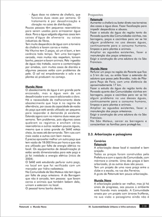 · Água doce no sistema de chafariz, que       Propostas
         funciona duas vezes por semana. O
                                                      Patamuté
         tratamento é por dessalinização e
                                                      Aumentar o chafariz ou botar direto nas torneiras
         cloração na caixa de distribuição.
                                                      das casas a água doce. Fazer fiscalização para
    Poucas pessoas têm pequenos reservatórios
                                                      impedir desperdícios e abusos.
    para serem usados para armazenar água
                                                      Fazer o estudo da água da região tanto do
    doce. Para a água salgada algumas casas tem
                                                      Povoado quanto das Comunidades vizinhas, nas
    caixas d‘água de alvenaria ou caixas
                                                      barragens, poços e cacimbas para ver se há
    industriais de fibras.
                                                      algum problema no uso dessas águas,
    Tem muito desperdício de água com a torneira
                                                      continuamente para o consumo humano,
    do chafariz e lavam carros e motos.
                                                      limpeza e para plantas e animais.
    No Viturino tem 2 poços, só um é bom, e tem
                                                      Ampliar as aguadas existentes, fazer a
    carência todo tempo. Tem uma barragem
                                                      manutenção dos poços artesianos.
    cercada, mais muitos não respeitam, tomam
                                                      Exigir a construção de uma adutora do rio São
    banho, pescam e lavam animais. Pela ingestão
                                                      Francisco.
    de água não tratada, ocorre a contaminação
    por amebas, com muitos casos de diarréia e
                                                      Mundo Novo
    algumas pessoas estão com problemas de
                                                      Perfurar um poço na região do Parente que fica
    pele. O sal vai empobrecendo o solo e as
                                                      a 5 km da rua, ou então fazer a extensão da
    plantas só produzem no começo.
                                                      adutora que passa pelo Brandão, indo de Pilar
                                                      para Poço de Fora, com uma distância de
                                                      aproximadamente 17 km.
    Mundo Novo
                                                      Fazer o estudo da água da região tanto do
    O abastecimento de água é em grande parte
                                                      Povoado quanto das Comunidades vizinhas em
    encanado, mas a água vem de um
                                                      barragens, poços e cacimbas para ver se há
    dessalinizador e em casa é adicionado o cloro.
                                                      algum problema no uso dessas águas,
    Há a necessidade de melhoramento deste
                                                      continuamente para o consumo humano,
    abastecimento que hoje é no regime de
                                                      limpeza e para plantas e animais.
    alternância, por causa da capacidade de vazão
                                                      Ampliar as aguadas existentes, fazer a
    do poço que está sendo utilizado ser pequena
                                                      manutenção dos poços artesianos.
    para responder à demanda já existente.
                                                      Exigir a construção de uma adutora do rio São
    Estando agora com no máximo duas vezes por
                                                      Francisco.
    semana. Tem problemas, pois algumas casas
                                                      No São Mateus, cercar as barragens e
    quebram os registros e enchem vários
                                                      conscientizar as famílias para protegê-las.
    reservatórios e outras recebem poucas águas,
    mesmo que a caixa grande do SAAE esteja
    cheia, às vezes até derramando. Têm ruas com
                                                     2.3. Arborização e paisagismo
    mais vazão e outras com bem menos.
    É preciso aproveitar melhor um outro poço que
                                                          Cenários
    tem vazão de 18.000 litros por hora e que não
                                                          Patamuté
    era utilizado por falta de energia elétrica no
                                                          A arborização desse local é razoável e bem
    local. Os equipamentos de dessalinização já
                                                          arejada.
    estão sendo dimensionados para este poço e
                                                          Todas as praças foram construídas pela
    já foi instalada a energia elétrica (início de
                                                          Prefeitura e com o apoio da Comunidade, com
    2004).
                                                          mármore e cimento. Uma das praças é bem
    O SAAE está estudando perfurar outro poço,
                                                          arborizada, já as outras duas são pouco.
    no local em que foi verificado com um
                                                          Tem um projeto de uma nova praça entre o
    marcador por hidro-radiestesia.
                                                          clube e a escola, na rua dos Ferreiros.
    Na Comunidade de São Mateus não tem água
                                                          A gruta de Patamuté tem pouca arborização.
    por falta de poço artesiano. A da Barragem
    que não é cercada, tem pessoas que lavam
                                                          Mundo Novo
    carros e animais que também bebem dela,
                                                          A arborização poderia ser melhor, mas já há
    urinam e estercam no local.
                                                          sinais de progresso, aos poucos o ambiente
    O pessoal toma banho dentro.
                                                          está ficando mais arejado. A Comunidade
                                                          anseia por um projeto com árvores frutíferas,
                                                          na sua visão o paisagismo ainda não é


Patamuté e Mundo Novo                                III. Sustentabilidade Urbana e Infra-estrutura   119
 