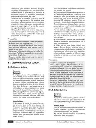 satisfatório, pois devido à escassez de água             Não tem recipiente para colocar o lixo novo
    as plantas ainda são poucas e não estão muito            nas feiras e nas escolas.
    desenvolvidas, o que reduz as sombras e                  As crianças andando descalças se cortam e
    aumenta o calor e a ventilação quente nas                se contaminam e adoecem, pois ficam ruas
    calçadas e calçamentos das ruas.                         sujas por falta de variação. As pessoas
    Sabemos que a algaroba na área urbana é                  jogam nas ruas e nos terrenos baldios,
    um risco permanente de quedas que                        garrafas PET, plásticos e papéis. O lixo vai
    prejudicam a fiação elétrica, com as podas as            juntando e entupindo as valetas dos esgotos.
    quedas diminuem. Já ouve a eletrocussão de               Os animais comem o lixo e alguns morrem,
    cachorros e de criações. A queda das bagens              as campanhas e mutirões já realizados não
    de algarobeiras atrai as criações.                       resolveram o problema.
    O fícus além disto pode atrair a lacerdinha,             No São Mateus, na barriga de uma ovelha
    que é uma espécie altamente prejudicial à                velha tinha um rádio pequeno, que depois
    visão das pessoas. Ambas têm raízes que                  de limpo botou-se pilha e voltou a tocar.
    prejudicam as construções.                               Foi feito mutirão de coleta na rua e no
                                                             tanque Velho.
Propostas                                                    A comunidade é carente de informações
 Ter pessoas qualificadas para cuidar das plantas            sobre os problemas relacionados ao lixo e
 e plantar mais nas praças e ruas.                           suas conseqüências.
 Na gruta de Patamuté precisa ter uma família                A coleta do lixo pelo Poder Público não
 com estrutura adequada para plantar mais e                  existe, foram feitos buracos com a
 cuidar o ano todo.                                          retroescavadeira da Prefeitura, na época da
 Aumentar a arborização, obtendo as mudas do                 construção do calçamento, para depositar
 viveiro da Prefeitura, buscando ter uma maior               o lixo recolhido, mas não se utilizou, o que
 diversidade de plantas.                                     prejudica as plantas, os animais, polui o solo
 Procurar prender os animais para não comer                  e as águas.
 as plantas das praças.
                                                      Propostas
2.4. GESTÃO DE RESÍDUOS SÓLIDOS                        Ter serviço permanente de limpeza.
                                                       Fazer mais ações educacionais e de
2.4.1. Limpeza Urbana                                  conscientização e insistir nas campanhas e
                                                       mutirões urbanos e rurais, para ter mais
       Cenários                                        colaboração das famílias das comunidades.
       Patamuté                                        Varrer as ruas e recolher o lixo logo após as
       A Limpeza Urbana estava sendo feita de vez      festas e proibir a venda de espetinhos e melancia
       em quando, mais ultimamente não está            no jardim da praça ou exigir que seja apanhado
       existindo permanentemente, apenas antes         o lixo logo depois da venda.
       da festa são contratadas pessoas para fazer     Aumentar o pessoal de limpeza de rua para
       a limpeza e faltam recipientes para colocar     atender a demanda, procurando selecionar
       lixo no mercado e na área da feira. (2003)      funcionários que desenvolvam o trabalho de
       Nos dias de feira e nas festas ocorre a         limpeza correta e freqüentemente.
       utilização de uma área do jardim da praça
       para venda de espetinho, melancia, etc.        2.4.2. Coleta Seletiva
       O lixo é jogado muito próximo das águas,
       como nos outros locais, muitos animais                Cenários
       morrem por comerem plásticos, uma vaca                Patamuté
       morreu por comer uma corda de sisal.                  Nunca teve coleta seletiva, já teve trabalho
                                                             educativo realizado pela Secretaria de
       Mundo Novo                                            Educação e Urbanização em duas ocasiões.
       A Limpeza Urbana é executada pre -
       cariamente, pois só há uma pessoa na                  Mundo Novo
       limpeza e varrição, o quadro de varredores            Não há iniciativas contínuas relacionadas a
       precisa se adequar à demanda. E não tem               coleta seletiva, somente campanhas
       organização do trabalho por que é feito por           informativas pontuais nas escolas.
       oito horas a cada dia e ela fica repetindo o          Vai precisar de mais matérias primas para
       serviço, pois não tem quem apanhe o lixo              selecionar para reciclagem.
       que é juntado.


 120      Patamuté e Mundo Novo                                  III. Sustentabilidade Urbana e Infra-estrutura
 