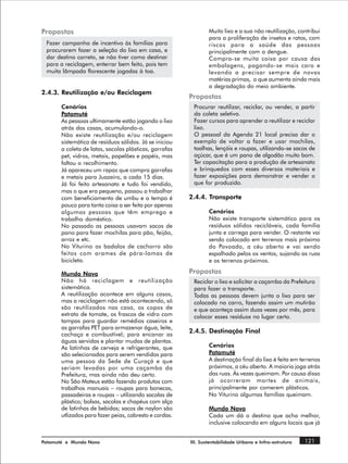 Propostas                                                       Muito lixo e a sua não reutilização, contribui
                                                                para a proliferação de insetos e ratos, com
 Fazer campanha de incentivo às famílias para                   riscos para a saúde das pessoas
 procurarem fazer a seleção do lixo em casa, e                  principalmente com a dengue.
 dar destino correto, se não tiver como destinar                Compra-se muita coisa por causa das
 para a reciclagem, enterrar bem feito, pois tem                embalagens, pagando-se mais caro e
 muita lâmpada florescente jogadas à toa.                       levando a precisar sempre de novas
                                                                matérias primas, o que aumenta ainda mais
                                                                a degradação do meio ambiente.
2.4.3. Reutilização e/ou Reciclagem
                                                        Propostas
       Cenários                                          Procurar reutilizar, reciclar, ou vender, a partir
       Patamuté                                          da coleta seletiva.
       As pessoas ultimamente estão jogando o lixo       Fazer cursos para aprender a reutilizar e reciclar
       atrás das casas, acumulando-o.                    lixo.
       Não existe reutilização e/ou reciclagem           O pessoal da Agenda 21 local precisa dar o
       sistemática de resíduos sólidos. Já se iniciou    exemplo de voltar a fazer e usar mochilas,
       a coleta de latas, sacolas plásticas, garrafas    toalhas, lençóis e roupas, utilizando-se sacos de
       pet, vidros, metais, papelões e papéis, mas       açúcar, que é um pano de algodão muito bom.
       faltou o recolhimento.                            Ter capacitação para a produção de artesanato
       Já apareceu um rapaz que compra garrafas          e brinquedos com esses diversos materiais e
       e metais para Juazeiro, a cada 15 dias.           fazer exposições para demonstrar e vender o
       Já foi feito artesanato e tudo foi vendido,       que for produzido.
       mas o que era pequeno, passou a trabalhar
       com beneficiamento de umbu e o tempo é           2.4.4. Transporte
       pouco para tanta coisa a ser feita por apenas
       algumas pessoas que têm emprego e                        Cenários
       trabalho doméstico.                                      Não existe transporte sistemático para os
       No passado as pessoas usavam sacos de                    resíduos sólidos recicláveis, cada família
       pano para fazer mochilas para pão, feijão,               junta e carrega para vender. O restante vai
       arroz e etc.                                             sendo colocado em terrenos mais próximo
       No Viturino os badalos de cachorro são                   do Povoado, a céu aberto e vai sendo
       feitos com arames de pára-lamas de                       espalhado pelos os ventos, sujando as ruas
       bicicleta.                                               e os terrenos próximos.

       Mundo Novo                                       Propostas
       Não há reciclagem e reutilização                  Reciclar o lixo e solicitar a caçamba da Prefeitura
       sistemática.                                      para fazer o transporte.
       A reutilização acontece em alguns casos,          Todas as pessoas devem junta o lixo para ser
       mas a reciclagem não está acontecendo, só         colocado no carro, fazendo assim um mutirão
       são reutilizados nas casa, os copos de            e que aconteça assim duas vezes por mês, para
       extrato de tomate, os frascos de vidro com        colocar esses resíduos no lugar certo.
       tampas para guardar remédios caseiros e
       as garrafas PET para armazenar água, leite,
       cachaça e combustível; para encanar as
                                                        2.4.5. Destinação Final
       águas servidas e plantar mudas de plantas.
       As latinhas de cerveja e refrigerantes, que              Cenários
       são selecionadas para serem vendidas para                Patamuté
       uma pessoa da Sede de Curaçá e que                       A destinação final do lixo é feita em terrenos
       seriam levadas por uma caçamba da                        próximos, a céu aberto. A maioria joga atrás
       Prefeitura, mas ainda não deu certo.                     das ruas. Às vezes queimam. Por causa disso
       No São Mateus estão fazendo produtos com                 já ocorreram mortes de animais,
       trabalhos manuais – roupas para bonecas,                 principalmente por comerem plásticos.
       passadeiras e roupas – utilizando sacolas de             No Viturino algumas famílias queimam.
       plástico; bolsas, sacolas e chapéus com alça
       de latinhas de bebidas; sacos de naylon são              Mundo Novo
       utlizados para fazer peias, cabresto e cordas.           Cada um dá o destino que acha melhor,
                                                                inclusive colocando em alguns locais que já


Patamuté e Mundo Novo                                   III. Sustentabilidade Urbana e Infra-estrutura   121
 