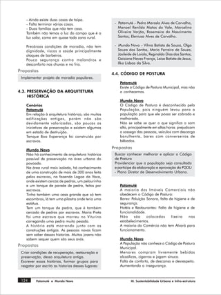 - Ainda existe duas casas de taipa.
    - Falta terminar várias casas.                    - Patamuté – Pedro Marcelo Alves de Carvalho,
    - Duas famílias que não tem casa.                   Manoel Renildo Matos do Vale, Marcelino
    Também não temos a luz do campo que é a             Oliveira Varjão, Rosemeire do Nascimento
    luz solar, como em quase toda zona rural.           Santos, Eleniusa Alves de Carvalho.

    Precároas condições de moradia, não tem           - Mundo Novo – Vilma Batista de Souza, Olga
    dignidade, riscos a saúde principalmente            Souza dos Santos, Maria Ferreira de Souza,
    ataques de barbeiros.                               Josileide de Loiola, Reginaldo Dias dos Santos,
    Pouca segurança contra malandros e                  Geisiane Neves França, Laise Batista de Jesus,
    desconforto nas chuvas e no frio.                   Ilka Lisboa da Silva.

Propostas
                                                     4.4. CÓDIGO DE POSTURA
 Implementar projeto de moradia populares.
                                                         Patamuté
                                                         Existe o Código de Postura Municipal, mas não
4.3. PRESERVAÇÃO DA ARQUITETURA                          o conhecemos.
     HISTÓRICA
                                                         Mundo Novo
    Cenários                                             O Código de Postura é desconhecido pela
    Patamuté                                             População, pois ninguém levou para a
    Em relação à arquitetura histórica, são muitas       população para que ele possa ser cobrado e
    edificações antigas, porém não são                   melhorado.
    devidamente valorizadas, são poucas as               Não se sabe se quer o que significa o som
    iniciativas de preservação e existem algumas         alto, principalmente em altas horas prejudicam
    em estado de destruição.                             o sossego das pessoas, veículos com descarga
    Tanque Boa Esperança foi construído por              barulhenta, bares com converseiras de
    escravos.                                            bêbados.

    Mundo Novo
                                                     Propostas
    Não há conhecimento de arquitetura histórica      Buscar conhecer melhorar e aplicar o Código
    passível de preservação na área urbana do         de Postura
    povoado.                                          Providenciar que a população seja consultada
    Na área rural mais isolada, há conhecimento       e participe da elaboração e aprovação do PDDU
    de uma construção de mais de 300 anos feita       - Plano Diretor de Desenvolvimento Urbano.
    pelos escravos, na fazenda Lagoa da Vaca,
    onde existem cercas de pedras, um pelourinho
    e um tanque de parede de pedra, feitos por           Patamuté
    escravos.                                            A maioria dos Imóveis Comerciais não
    Tinha também uma casa grande que só tem              obedecem o Código de Postura:
    escombros, lá tem uma pilastra onde teria uma        Bares: Poluição Sonora, falta de higiene e de
    estátua.                                             segurança.
    Tem um tanque de pedra, que é também                 Hotéis e Restaurantes: Falta de higiene e de
    cercado de pedras por escravos. Maria Preta          funcionalidade.
    foi uma escrava que morreu no Viturino               Não     são     colocadas      lixeira    nos
    carregando uma pedra muito pesada.                   estabelecimentos.
    A história está morrendo junto com as                A maioria do Comércio não tem Alvará para
    construções antigas. As pessoas novas ficam          funcionamento.
    sem saber dessas historias. Muitos jovens não
    sabem sequer quem são seus avós.                     Mundo Novo
                                                         A População não conhece o Código de Postura
Propostas
                                                         Municipal.
 Criar condições de recuperação, restauração e           Menores compram livremente bebidas
 preservação, dessa arquitetura antiga.                  alcoólicas, cigarros e jogam sinuca.
 Escrever essas histórias, formar grupos para            Falta de conforto, de descanso e desrespeito.
 resgatar por escrito as historias desses lugares:       Aumentando a insegurança.


 124      Patamuté e Mundo Novo                                 III. Sustentabilidade Urbana e Infra-estrutura
 