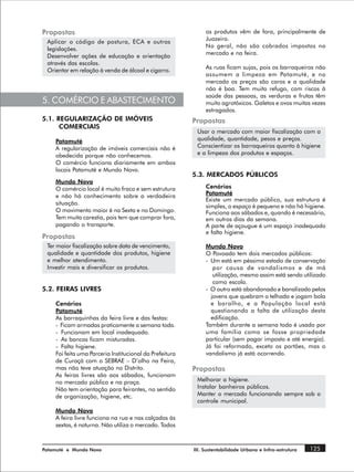 Propostas                                                     os produtos vêm de fora, principalmente de
                                                              Juazeiro.
 Aplicar o código de postura, ECA e outras
                                                              No geral, não são cobrados impostos no
 legislações.
                                                              mercado e na feira.
 Desenvolver ações de educação e orientação
 através das escolas.
                                                              As ruas ficam sujas, pois os barraqueiros não
 Orientar em relação à venda de álcool e cigarro.
                                                              assumem a limpeza em Patamuté, e no
                                                              mercado os preços são caros e a qualidade
                                                              não é boa. Tem muito refugo, com riscos à
                                                              saúde das pessoas, as verduras e frutas têm
5. COMÉRCIO E ABASTECIMENTO                                   muito agrotóxicos. Galetos e ovos muitas vezes
                                                              estragados.
5.1. REGULARIZAÇÃO DE IMÓVEIS                            Propostas
      COMERCIAIS
                                                          Usar o mercado com maior fiscalização com a
    Patamuté                                              qualidade, quantidade, pesos e preços.
    A regularização de imóveis comerciais não é           Conscientizar os barraqueiros quanto à higiene
    obedecida porque não conhecemos.                      e a limpeza dos produtos e espaços.
    O comércio funciona diariamente em ambos
    locais Patamuté e Mundo Novo.
                                                         5.3. MERCADOS PÚBLICOS
    Mundo Novo
    O comércio local é muito fraco e sem estrutura            Cenários
    e não há conhecimento sobre a verdadeira                  Patamuté
                                                              Existe um mercado público, sua estrutura é
    situação.
                                                              simples, o espaço é pequeno e não há higiene.
    O movimento maior é na Sexta e no Domingo.                Funciona aos sábados e, quando é necessário,
    Tem muita carestia, pois tem que comprar fora,            em outros dias da semana.
    pagando o transporte.                                     A parte de açougue é um espaço inadequado
                                                              e falta higiene.
Propostas
 Ter maior fiscalização sobre data de vencimento,             Mundo Novo
 qualidade e quantidade dos produtos, higiene                 O Povoado tem dois mercados públicos:
 e melhor atendimento.                                        - Um está em péssimo estado de conservação
 Investir mais e diversificar os produtos.                       por causa de vandalismos e de má
                                                                 utilização, mesmo assim está sendo utilizado
                                                                 como escola.
5.2. FEIRAS LIVRES                                            - O outro está abandonado e banalizado pelos
                                                                jovens que quebram o telhado e jogam bola
    Cenários                                                    e baralho, e a População local está
    Patamuté                                                    questionando a falta de utilização desta
    As barraquinhas da feira livre e das festas:                edificação.
    - Ficam armadas praticamente a semana toda.               Também durante a semana toda é usado por
    - Funcionam em local inadequado.                          uma família como se fosse propriedade
    - As bancas ficam misturadas.                             particular (sem pagar imposto e até energia).
    - Falta higiene.                                          Já foi reformado, exceto os portões, mas o
    Foi feita uma Parceria Institucional da Prefeitura        vandalismo já está ocorrendo.
    de Curaçá com o SEBRAE – D’olho na Feira,
    mas não teve atuação no Distrito.                    Propostas
    As feiras livres são aos sábados, funcionam
    no mercado público e na praça.                        Melhorar a higiene.
    Não tem orientação para feirantes, no sentido         Instalar banheiros públicos.
    de organização, higiene, etc.                         Manter o mercado funcionando sempre sob o
                                                          controle municipal.
    Mundo Novo
    A feira livre funciona na rua e nas calçadas às
    sextas, é noturna. Não utiliza o mercado. Todos



Patamuté e Mundo Novo                                    III. Sustentabilidade Urbana e Infra-estrutura   125
 