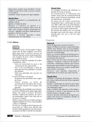 Mundo Novo
 Desenvolver projetos para beneficiar mel de
                                                             As condições climáticas são adversas e o
 abelha e frutas como o umbu, o ouricuri, a pinha
                                                             período de chuvas é escasso.
 e o da palma.
                                                             O armazenamento é inadequado pois
 Implantar criador de peixe em água salgada.
                                                             existem vários tipos de armazenamento de
                                                             água, porém de pouca capacidade, sendo
 Mundo Novo
                                                             os reservatórios insuficientes.
 Incentivar a apicultura e, principalmente, de
                                                             Os poços são de vazões insuficientes,
 abelhas nativas.
                                                             necessitando fazer a perfuração de outros
 Apoiar a criação de peixe.
                                                             com 300 a 400 metros de profundidade e
 Retomar o incentivo ao plantio e o
                                                             implantar pequenos projetos de irrigação
 beneficiamento de mandioca. Bem como de
                                                             com estas e outras águas subterrâneas.
 sisal – para produzir cordas e comida para os
                                                             Na fazenda São Mateus tem uma grande
 animais –, algodão, amendoim, feijão de porco,
                                                             barragem que ainda não secou, mas está
 gergelim, mamona e sorgo.
                                                             poluída pelo mau uso, e não tem poço
 Construir e ampliar aguadas e fazer
                                                             profundo.
 reflorestamento em volta destas.

                                                       Propostas
1.1.2. Hídrica                                          Patamuté
                                                        Tratar da água para consumo humano.
       Cenários
                                                        Apoiar a Prefeitura a semear mudas de Moringa
       Patamuté
                                                        oleifera para distribuir para as Comunidades,
       No Distrito só tem uma barragem e alguns
                                                        para que elas possam usar para tratar água e
       poços são de água salgada, mas temos
                                                        consumir na alimentação.
       água doce para o consumo humano na
                                                        Puxar um ramal da adutora de Pinhões para a
       Sede de Patamuté, porém existe desperdício
       com lavagem de carro, moto e molhação            Vila de Patamuté, o Povoado de Mundo Novo e
       de cercado de capim.                             as fazendas dos entornos.
       Destacam-se algumas questões de ordem            Fazer viveiros de terra para armazenar água
       mais Política, como:                             salgada e implantar criadouros de peixes e
       · Falta de maturidade do povo e de               camarões, mobilizando pessoas para formar
            compromisso dos governantes;                grupos para esse trabalho e que tenha apoio e
        · Tem muita acomodação e falta de               capacitação técnica com pessoas qualificadas
           esclarecimento da população e omissão        para orientar a produção.
           dos políticos;                               Construir mais aguadas adequadas e
       · Falta boa aplicação dos recursos no            espalhando-as em locais que ainda não tem.
            Município.
       E outras de ordem mais geral:                    Mundo Novo
        · As pessoas não aproveitam bem a água          Viabilizar a construção de barragens, cisternas,
           da chuva;                                    etc. e fazer melhoramento das fontes e aguadas
        · Faltam tanques ou locais de                   já existentes.
           armazenamento das águas das chuvas;          Ampliar a distribuição de cisternas para todas
        · Há muitas sujeiras nas margens das            as Comunidades, orientando as pessoas para
           aguadas.                                     não desperdiçar água.
       A falta de água de qualidade causa doença,       Fazer a melhoria das aguadas no São Mateus,
       aumenta o trabalho para poder pegar água         proibindo o banho e que pessoas de fora
       longe, não ajuda a produzir alimento,            venham pescar e estragar a água.
       dificulta a higiene das pessoas, da casa e       Construir grandes reservatórios de águas para
       da alimentação. Quem mais sofre são as           aplicar esse recurso na produção e atender as
       crianças e os idosos.                            pessoas e os criatórios.
       Existe um poço artesiano na Sede cuja água
       salgada é jogada ao ar livre, o que prejudica
       o solo e a vegetação.
       No Viturino o açude da Boa Esperança foi
       construído em 1862, para atender dez
       famílias. Nesta aguada tem cacimba, porém
       as pessoas não fazem a devida manutenção.


 128      Patamuté e Mundo Novo                                       IV. Superação das Desigualdades Sociais
 