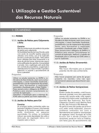 , 8WLOL]DomR H *HVWmR 6XVWHQWiYHO
   GRV 5HFXUVRV 1DWXUDLV

1. OS MINERAIS

1.1. PEDRAS                                                   Propostas
                                                                Utilizar os estudos existentes no DNPM e no
1.1.1. Jazidas de Pedras para Calçamento                        Ministério do Meio Ambiente, assim como outras
       e Brita                                                  informações, a serem levantadas localmente,
                                                                possibilitando o uso de mapeamento das jazidas
        Cenários                                                locais, para favorecerem a exploração
        Não há conhecimento da existência de jazidas            controlada e fiscalizada pelo o Poder Público.
        de pedras para calçamento.                              Fazer parceria entre a delegacia do DNPM e a
        Na localidade fazenda da Casa Grande, existe            Prefeitura para atuarem conjuntamente no
        uma jazida de cascalho (pedras pequenas                 controle da exploração. Melhorar o trabalho de
        utilizadas como britas), que já foi explorada           fiscalização para a cobrança do ICMS sobre o
        durante a construção do projeto. Estas pedras
                                                                que for explorado.
        foram utilizadas para fazer brocamento e as
        obras de arte dos canais, alicerces das casas e
        outras edificações das agrovilas. A propriedade       1.1.3. Jazidas de Pedras Ornamentais
        é privada, mas a exploração está sendo feita
        sem controle dos proprietários, a exploração é                Cenários
        realizada de forma indiscriminada. É grande o                 Não houve informações pois as pessoas
        potencial e é possível o aproveitamento de                    presentes não têm esse conhecimento.
        forma sustentável.
Propostas                                                     Propostas
                                                                Não houve proposta por parte do grupo
 Utilizar os estudos existentes no DNPM e no                    presente na reunião, uma vez que
 Ministério do Meio Ambiente, assim como outras
                                                                compareceram pessoas que desconheciam esse
 informações, a serem levantadas localmente,
 possibilitando o uso de mapeamento das jazidas                 aspecto.
 locais, para favorecerem a exploração
 controlada e fiscalizada pelo o Poder Público.               1.1.4. Jazidas de Pedras Semipreciosas
 Fazer parceria entre a delegacia do DNPM e a
 Prefeitura para atuarem conjuntamente no                             Cenários
 controle da exploração.                                              Existem jazidas de ametista, cristal branco,
 Intensificar a fiscalização para a cobrança do                       diamante, granada, mica, ônix, pedra talco,
 ICMS sobre as pedras que forem exploradas.                           quartzo rosa, quartzo verde, rutila, topázio,
                                                                      turmalina e turmalina verde. Localizadas nas
1.1.2. Jazidas de Pedras para Cal                                     fazendas Boa Esperança, Boa Sorte,
                                                                      Cabaceiras, Cajueiro, Lucas, Matinha, Porto
        Cenários                                                      da Vila, São Francisco e Ilha Redonda.
        As principais jazidas conhecidas estão nas                    No geral as áreas das jazidas que já foram
        fazendas Calçados e Frutuoso. A da fazenda                    e/ou estão sendo exploradas, possuem
        Calçados já foi bastante explorada e está                     problemas ambientais tais como o
        sendo atualmente, em pequenas                                 desmatamento sem posterior recomposição
        quantidades. Em ambas, as condições                           da vegetação nativa, formação de muitos
        indicam que existe depredação dos solos e                     buracos sem a devida proteção com
        destruição da vegetação nativa com                            cercamento, pondo em riscos os criatórios,
        impactos sobre a fauna.                                       com baixo grau de aproveitamento das


Pedra Branca                                        I. Utilização e Gestão Sustentável dos Recursos Naturais   143
 