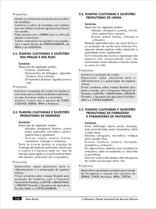 Propostas                                            3.4. PLANTAS CULTIVADAS E SILVESTRES
 Manter as campanhas nas escolas para o cultivo            PRODUTORAS DE LENHA
 de hortaliças.
 Incentivar o cultivo de hortaliças com práticas         Cenários
 que não utilizem produtos agroquímicos tóxicos          Desse tipo de vegetação existem:
 nas escolas.                                               · Arbustos: catingueira, juremas, marme-
 Fazer parceria com o SEBRAE para o cultivo de                 leiro, quebra faca e pereiro.
 plantas ornamentais.                                       · Árvores: aroeira, braúna, umburana e
 Cultivar umbuzeiros nos quintais e nos roçados,               umbuzeiro.
 com o apoio técnico do CPATSA/EMBRAPA, do               Bastante exploradas para uso como lenha e/
 IRPAA e da AGENDHA.                                     ou produção de carvão para diversos fins,
                                                         algumas destas espécies estão reduzindo a
3.2. PLANTAS CULTIVADAS E SILVESTRES                     quantidade muito rapidamente.
                                                         Com a escassez das chuvas a reprodução das
      DAS PRAÇAS E DAS RUAS
                                                         espécies está comprometida, pois são
                                                         encontrados muitos arbustos e árvores mortos
    Cenários
                                                         ou secos no mato.
    Desse tipo de vegetação existem:
      · Fruteiras: castanhola.                       Propostas
      · Ornamentais de folhagem: algaroba,
                                                      Incentivar a produção de mudas.
          faveleira, ficus e liamba.
                                                      Desenvolver ações educativas para o
      · Ornamentais de flores: algodão bravo e
                                                      reflorestamento e a preservação de espécies
          cola.
                                                      nativas.
Propostas                                             Firmar convênios sobre manejo florestal para
 Incentivar a produção de mudas nas escolas e         lenha e carvão, com o Programa Nacional de
 criar áreas para o cultivo de plantas medicinais,    Florestas, a UAP/NE, o IBAMA/MMA, o PRONAF
 ou seja, farmácias verdes e ornamentais.             Florestal, a Secretaria da Agricultura Familiar/
 Construir viveiros com a parceria da CHESF,          MDA e o CPATSA/EMBRAPA.
 CODVASF SEBRAE, IRPAA e Prefeitura.
           ,

                                                     3.5. PLANTAS CULTIVADAS E SILVESTRES
3.3. PLANTAS CULTIVADAS E SILVESTRES                       PRODUTORAS DE FORRAGENS
      PRODUTORAS DE MADEIRAS                               E FORMADORAS DE PASTAGENS
    Cenários                                             Cenários
    Desse tipo de vegetação existem:                     Ervas: beldroega, capins, caroá, carqueijo,
        · Arbustos: catingueira, facheiro, jurema        cipó, coroa de frade, jericó, macambira, malva
          preta, jureminha, marmeleiro, pereiro,         e xique xique.
          quebra faca e quixabeira.                      Arbustos: catingueira, marmeleiro, moleque
        · Árvores: angico, aroeira, braúna,              duro e quebra faca.
          mandacaru, mulungú e umburana,                 Árvores: faveleira, juazeiro, maniçoba,
    Tanto as árvores quanto os arbustos da               quixabeira e umbuzeiro.
    Caatinga são bastante exploradas. Sendo que          Em alguns locais, espécies como quixabeira e
    a aroeira e a baraúna estão em risco de              umbuzeiro, estão se acabando ou reduzindo
    extinção nessa região e a jurema preta também        a quantidade.
    está escassa, juntamente com a quixabeira.           Ocorrem cortes e derrubadas, além da queima
                                                         de muitas árvores para retirar mel.
Propostas
 Desenvolver ações educativas para o                 Propostas
 reflorestamento e a preservação de espécies          Desenvolver capacitação e projetos para manejo
 nativas.                                             de forrageiras e apícola com parceria do
 Firmar convênios sobre manejo florestal para         SEBRAE, CHESF, Município, IRPAA, CPATSA.
 produção de madeiras, com o Programa
 Nacional de Florestas, a UAP/NE, o IBAMA/MMA,
 o PRONAF Florestal, a Secretaria da Agricultura
 Familiar/MDA e o CPATSA/EMBRAPA.


 148      Pedra Branca                                I. Utilização e Gestão Sustentável dos Recursos Naturais
 