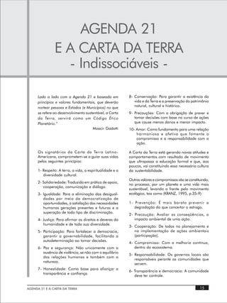 AGENDA 21
                E A CARTA DA TERRA
                  - Indissociáveis -

      Lado a lado com a Agenda 21 e baseada em              8- Conservação: Para garantir a existência da
      princípios e valores fundamentais, que deverão           vida e da Terra e a preservação do patrimônio
      nortear pessoas e Estados (e Municípios) no que          natural, cultural e histórico.
      se refere ao desenvolvimento sustentável, a Carta     9- Precauções: Com a obrigação de prever e
      da Terra, servirá como um Código Ético                   tomar decisões com base no curso de ações
      Planetário.”                                             que cause menos danos e menor impacto.
                                       Moacir Gadotti       10- Amor: Como fundamento para uma relação
                                                                harmoniosa e afetiva que fomente o
                                                                compromisso e a responsabilidade com a
                                                                ação.

      Os signatários da Carta da Terra Latino-              A Carta da Terra está gerando novas atitudes e
      Americana, comprometem-se a guiar suas vidas          comportamentos com resultado de movimento
      pelos seguintes princípios:                           que ultrapassa a educação formal e que, aos
                                                            poucos, vai constituindo essa necessária cultura
      1- Respeito: A terra, a vida, a espiritualidade e a   da sustentabilidade.
         diversidade cultural.
                                                            Outros valores e compromissos vão se constituindo,
      2- Solidariedade: Traduzida em prática de apoio,
                                                            no processo, por um planeta e uma vida mais
         cooperação, comunicação e diálogo.
                                                            sustentável, levando a frente pelo movimento
      3- Igualdade: Para a eliminação das desigual-         ecológico, tais como (KRANZ, 1995, p.35-9):
         dades por meio da democratização de
         oportunidades, a satisfação das necessidades       1- Prevenção: É mais barato prevenir a
         humanas gerações presentes e futuras e a              degradação do que concertar o estrago.
         superação de todo tipo de discriminação.
                                                            2- Precaução: Avaliar as conseqüências, o
      4- Justiça: Para afirmar os direitos e deveres da        impacto ambiental de uma ação.
         humanidade e de toda sua diversidade.
                                                            3- Cooperação: De todos no planejamento e
      5- Participação: Para fortalecer a democracia,           na implementação de ações ambientais
         garantir a governabilidade, facilitando a             (participação).
         autodeterminação ao tomar decisões.
                                                            4- Compromisso: Com a melhoria contínua,
      6- Paz e segurança: Não unicamente com a                 dentro do ecossistema.
         ausência de violência, se não com o equilíbrio
                                                            5- Responsabilidade: Os governos locais são
         das relações humanas e também com a
                                                               responsáveis perante as comunidades que
         natureza.
                                                               servem.
      7- Honestidade: Como base para afiançar a
                                                            6- Transparência e democracia: A comunidade
         transparência e confiança.
                                                               deve ter controle.


AGENDA 21 E A CARTA DA TERRA                                                                            15
 