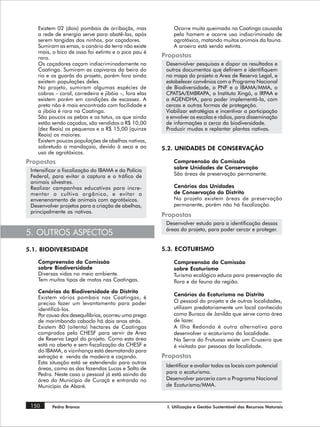 Existem 02 (dois) pombais de arribaçãs, mas            Ocorre muita queimada na Caatinga causada
    a rede de energia serve para abatê-las, após           pelo homem e ocorre uso indiscriminado de
    serem tangidas dos ninhos, por caçadores.              agrotóxico, matando muitos animais da fauna.
    Sumiram as emas, o canário da terra não existe         A aroeira está sendo extinta.
    mais, o bico de osso foi extinto e o pica pau é
    raro.                                              Propostas
    Os caçadores caçam indiscriminadamente na           Desenvolver pesquisas e dispor os resultados e
    Caatinga. Sumiram as capivaras da beira do          outros documentos que definem e identifiquem
    rio e os guarás do projeto, porém fora ainda        no mapa do projeto a Área de Reserva Legal, e
    existem populações deles.                           estabelecer convênios com o Programa Nacional
    No projeto, sumiram algumas espécies de             de Biodiversidade, o PNF e o IBAMA/MMA, o
    cobras – coral, corredeira e jibóia –, fora elas    CPATSA/EMBRAPA, o Instituto Xingó, o IRPAA e
    existem porém em condições de escassez. A           a AGENDHA, para poder implementá-la, com
    preta não é mais encontrada com facilidade e        cercas e outras formas de protegeção.
    a jibóia é rara na Caatinga.                        Viabilizar estratégias e incentivar a participação
    São poucos os pebas e os tatus, os que ainda        e envolver as escolas e rádios, para disseminação
    estão sendo caçados, são vendidos a R$ 10,00        de informações a cerca da biodiversidade.
    (dez Reais) os pequenos e a R$ 15,00 (quinze        Produzir mudas e replantar plantas nativas.
    Reais) os maiores.
    Existem poucas populações de abelhas nativas,
    sobretudo a mandaçaia, devido à seca e ao          5.2. UNIDADES DE CONSERVAÇÃO
    uso de agrotóxicos.
Propostas                                                  Compreensão da Comissão
                                                           sobre Unidades de Conservação
 Intensificar a fiscalização do IBAMA e da Polícia
 Federal, para evitar a captura e o tráfico de             São áreas de preservação permanente.
 animais silvestres.
 Realizar campanhas educativas para incre-                 Cenários das Unidades
 mentar o cultivo orgânico, e evitar o                     de Conservação do Distrito
 envenenamento de animais com agrotóxicos.                 No projeto existem áreas de preservação
 Desenvolver projetos para a criação de abelhas,           permanente, porém não há fiscalização.
 principalmente as nativas.
                                                       Propostas
                                                        Desenvolver estudo para a identificação dessas
                                                        áreas do projeto, para poder cercar e proteger.
5. OUTROS ASPECTOS
5.1. BIODIVERSIDADE                                    5.3. ECOTURISMO

    Compreensão da Comissão                                Compreensão da Comissão
    sobre Biodiversidade                                   sobre Ecoturismo
    Diversas vidas no meio ambiente.                       Turismo ecológico educa para preservação da
    Tem muitos tipos de matos nas Caatingas.               flora e da fauna da região.
    Cenários da Biodiversidade do Distrito
                                                           Cenários do Ecoturismo no Distrito
    Existem vários pombais nas Caatingas, é
    preciso fazer um levantamento para poder               O pessoal do projeto e de outras localidades,
    identificá-los.                                        utilizam predatoriamente um local conhecido
    Por causa dos desequilíbrios, ocorreu uma prega        como Buraco de Janilda que serve como área
    de marimbondo caboclo há dois anos atrás.              de lazer.
    Existem 80 (oitenta) hectares de Caatingas             A Ilha Redonda é outra alternativa para
    comprados pela CHESF para servir de Área               desenvolver o ecoturismo da localidade.
    de Reserva Legal do projeto. Como esta área            Na Serra do Frutuoso existe um Cruzeiro que
    está no aberto e sem fiscalização da CHESF e           é visitado por pessoas da localidade.
    do IBAMA, a vizinhança está desmatando para
    extração e venda de madeira e caçando.             Propostas
    Esta situação está se estendendo para outras
                                                        Identificar e avaliar todos os locais com potencial
    áreas, como as das fazendas Lucas e Salto de
    Pedra. Neste caso o pessoal já está saindo da       para o ecoturismo.
    área do Município de Curaçá e entrando no           Desenvolver parceria com o Programa Nacional
    Município de Abaré.                                 de Ecoturismo/MMA.


 150      Pedra Branca                                  I. Utilização e Gestão Sustentável dos Recursos Naturais
 